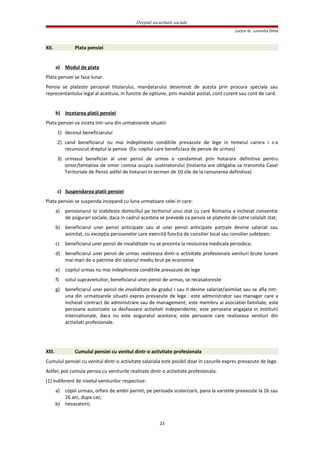 Dreptul securitatii sociale
Lector dr. Luminita Dima
XII. Plata pensiei
a) Modul de plata
Plata pensiei se face lunar.
Pensia se plateste personal titularului, mandatarului desemnat de acesta prin procura speciala sau
reprezentantului legal al acestuia, in functie de optiune, prin mandat postal, cont curent sau cont de card.
b) Incetarea platii pensiei
Plata pensiei va inceta intr-una din urmatoarele situatii:
1) decesul beneficiarului
2) cand beneficiarul nu mai indeplineste conditiile prevazute de lege in temeiul carora i s-a
recunoscut dreptul la pensie (Ex: copilul care beneficiaza de pensie de urmas)
3) urmasul beneficiar al unei pensii de urmas e condamnat prin hotarare definitiva pentru
omor/tentativa de omor comisa asupra sustinatorului (Instanta are obligatia sa transmita Casei
Teritoriale de Pensii astfel de hotarari in termen de 10 zile de la ramanerea definitiva)
c) Suspendarea platii pensiei
Plata pensiei se suspenda incepand cu luna urmatoare celei in care:
a) pensionarul isi stabileste domiciliul pe teritoriul unui stat cu care Romania a incheiat conventie
de asigurari sociale, daca in cadrul acesteia se prevede ca pensia se plateste de catre celalalt stat;
b) beneficiarul unei pensii anticipate sau al unei pensii anticipate parţiale devine salariat sau
asimilat, cu excepţia persoanelor care exercită funcţia de consilier local sau consilier judeţean;
c) beneficiarul unei pensii de invaliditate nu se prezinta la revizuirea medicala periodica;
d) beneficiarul unei pensii de urmas realizeaza dintr-o activitate profesionala venituri brute lunare
mai mari de o patrime din salariul mediu brut pe economie
e) copilul urmas nu mai indeplineste conditiile prevazute de lege
f) sotul supravietuitor, beneficiarul unei pensii de urmas, se recasatoreste
g) beneficiarul unei pensii de invaliditate de gradul I sau II devine salariat/asimilat sau se afla intr-
una din urmatoarele situatii expres prevazute de lege : este administrator sau manager care a
incheiat contract de administrare sau de management; este membru ai asociatiei familiale; este
persoana autorizate sa desfasoare activitati independente; este persoana angajata in institutii
internationale, daca nu este asiguratul acestora; este persoane care realizeaza venituri din
activitati profesionale.
XIII. Cumulul pensiei cu venitul dintr-o activitate profesionala
Cumulul pensiei cu venitul dintr-o activitate salariala este posibil doar in cazurile expres prevazute de lege.
Astfel, pot cumula pensia cu veniturile realizate dintr-o activitate profesionala:
(1) indiferent de nivelul veniturilor respective:
a) copiii urmasi, orfani de ambii parinti, pe perioada scolarizarii, pana la varstele prevazute la 16 sau
26 ani, dupa caz;
b) nevazatorii;
23
 