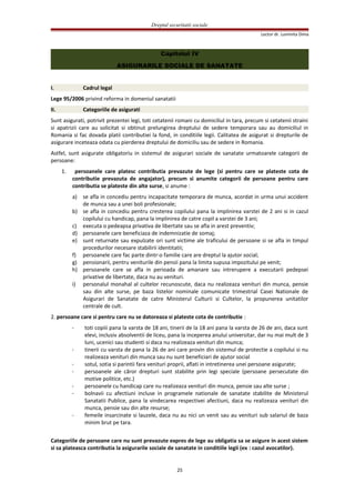 Dreptul securitatii sociale
Lector dr. Luminita Dima
Capitolul IV
ASIGURARILE SOCIALE DE SANATATE
I. Cadrul legal
Lege 95/2006 privind reforma in domeniul sanatatii
II. Categoriile de asigurati
Sunt asigurati, potrivit prezentei legi, toti cetatenii romani cu domiciliul in tara, precum si cetatenii straini
si apatrizii care au solicitat si obtinut prelungirea dreptului de sedere temporara sau au domiciliul in
Romania si fac dovada platii contributiei la fond, in conditiile legii. Calitatea de asigurat si drepturile de
asigurare inceteaza odata cu pierderea dreptului de domiciliu sau de sedere in Romania.
Astfel, sunt asigurate obligatoriu in sistemul de asigurari sociale de sanatate urmatoarele categorii de
persoane:
1. persoanele care platesc contributia prevazute de lege (si pentru care se plateste cota de
contributie prevazuta de angajator), precum si anumite categorii de persoane pentru care
contributia se plateste din alte surse, si anume :
a) se afla in concediu pentru incapacitate temporara de munca, acordat in urma unui accident
de munca sau a unei boli profesionale;
b) se afla in concediu pentru cresterea copilului pana la implinirea varstei de 2 ani si in cazul
copilului cu handicap, pana la implinirea de catre copil a varstei de 3 ani;
c) executa o pedeapsa privativa de libertate sau se afla in arest preventiv;
d) persoanele care beneficiaza de indemnizatie de somaj;
e) sunt returnate sau expulzate ori sunt victime ale traficului de persoane si se afla in timpul
procedurilor necesare stabilirii identitatii;
f) persoanele care fac parte dintr-o familie care are dreptul la ajutor social;
g) pensionarii, pentru veniturile din pensii pana la limita supusa impozitului pe venit;
h) persoanele care se afla in perioada de amanare sau intrerupere a executarii pedepsei
privative de libertate, daca nu au venituri.
i) personalul monahal al cultelor recunoscute, daca nu realizeaza venituri din munca, pensie
sau din alte surse, pe baza listelor nominale comunicate trimestrial Casei Nationale de
Asigurari de Sanatate de catre Ministerul Culturii si Cultelor, la propunerea unitatilor
centrale de cult.
2. persoane care si pentru care nu se datoreaza si plateste cota de contributie :
- toti copiii pana la varsta de 18 ani, tinerii de la 18 ani pana la varsta de 26 de ani, daca sunt
elevi, inclusiv absolventii de liceu, pana la inceperea anului universitar, dar nu mai mult de 3
luni, ucenici sau studenti si daca nu realizeaza venituri din munca;
- tinerii cu varsta de pana la 26 de ani care provin din sistemul de protectie a copilului si nu
realizeaza venituri din munca sau nu sunt beneficiari de ajutor social
- sotul, sotia si parintii fara venituri proprii, aflati in intretinerea unei persoane asigurate;
- persoanele ale căror drepturi sunt stabilite prin legi speciale (persoane persecutate din
motive politice, etc.)
- persoanele cu handicap care nu realizeaza venituri din munca, pensie sau alte surse ;
- bolnavii cu afectiuni incluse in programele nationale de sanatate stabilite de Ministerul
Sanatatii Publice, pana la vindecarea respectivei afectiuni, daca nu realizeaza venituri din
munca, pensie sau din alte resurse;
- femeile insarcinate si lauzele, daca nu au nici un venit sau au venituri sub salariul de baza
minim brut pe tara.
Categoriile de persoane care nu sunt prevazute expres de lege au obligatia sa se asigure in acest sistem
si sa plateasca contributia la asigurarile sociale de sanatate in conditiile legii (ex : cazul avocatilor).
25
 