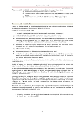 Dreptul securitatii sociale
Lector dr. Luminita Dima
Asigurarea socială de sănătate este facultativă pentru următoarele categorii de persoane:
a) membrii misiunilor diplomatice acreditate în România;
b) cetăţenii străini şi apatrizii care se află temporar în ţară, fără a solicita viză de lungă
şedere;
c) cetăţenii români cu domiciliul în străinătate care se află temporar în ţară.
III. Cota de contributie
Dreptul la asigurari sociale de sanatate este conditionat de plata contributiei de asigurari sociale de
sanatate destinata suportarii prestatiilor din cadrul acestui sistem.
Contributia se datoreaza diferit, astfel:
1. persoana asigurata datoreaza o contributie lunara de 5,5%, care se aplica asupra:
a) veniturilor din salarii sau asimilate salariilor care se supun impozitului pe venit;
b) veniturilor impozabile realizate de persoane care desfasoara activitati independente care se supun
impozitului pe venit; daca acest venit este singurul asupra caruia se calculeaza contributia, aceasta
nu poate fi mai mica decat cea calculata la un salariu de baza minim brut pe tara, lunar;
c) veniturilor din agricultura supuse impozitului pe venit si veniturilor din silvicultura, pentru
persoanele fizice care nu au calitatea de angajator si nu se incadreaza la lit. b);
d) indemnizatiilor de somaj;
e) veniturilor din pensiile care depasesc limita supusa impozitului pe venit;
f) veniturilor din cedarea folosintei bunurilor, veniturilor din dividende si dobânzi, veniturilor din
drepturi de proprietate intelectuala realizate in mod individual si/sau intr-o forma de asociere si
altor venituri care se supun impozitului pe venit
In situatia in care o persoana realizeaza venituri care sunt neimpozabile, contributia se calculeaza asupra
veniturilor realizate.
În cazul persoanelor care realizează în acelaşi timp venituri de natura celor prevăzute la lit. a) - e), si in alte
cazuri prevazute de lege, contribuţia se calculează asupra tuturor acestor venituri.
În cazul persoanelor care realizează venituri de natura celor prevăzute la lit. c) sub nivelul salariului de
bază minim brut pe ţară şi care nu fac parte din familiile beneficiare de ajutor social, contribuţia lunară se
calculează asupra sumei reprezentând o treime din salariul de bază minim brut pe ţară. In acest caz,
contributia se achita trimestrial.
Contribuţia de asigurări sociale de sănătate nu se datorează asupra sumelor acordate în momentul
disponibilizării, venitului lunar de completare sau plăţilor compensatorii, potrivit actelor normative care
reglementează aceste domenii, precum şi asupra indemnizaţiilor reglementate de Ordonanţa de urgenţă a
Guvernului nr. 158/2005 privind concediile şi indemnizaţiile de asigurări sociale de sănătate, cu
modificările ulterioare.
Persoanele care nu sunt salariate, dar au obligaţia să îşi asigure sănătatea potrivit prevederilor legii, sunt
obligate să comunice direct casei de asigurări alese veniturile, pe baza contractului de asigurare, în
vederea stabilirii şi achitării contribuţiei de 5,5%.
2. Persoanele juridice sau fizice la care isi desfasoara activitatea asiguratii au obligatia sa calculeze si
sa vireze la fond o contributie de 5,2%.
26
 