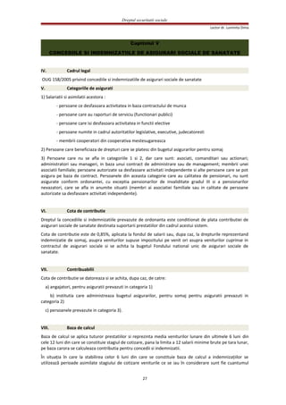 Dreptul securitatii sociale
Lector dr. Luminita Dima
Capitolul V
CONCEDIILE SI INDEMNIZATIILE DE ASIGURARI SOCIALE DE SANATATE
IV. Cadrul legal
OUG 158/2005 privind concediile si indemnizatiile de asigurari sociale de sanatate
V. Categoriile de asigurati
1) Salariatii si asimilatii acestora :
- persoane ce desfasoara activitatea in baza contractului de munca
- persoane care au raporturi de serviciu (functionari publici)
- persoane care isi desfasoara activitatea in functii elective
- persoane numite in cadrul autoritatilor legislative, executive, judecatoresti
- membrii cooperatori din cooperativa mestesugareasca
2) Persoane care beneficiaza de drepturi care se platesc din bugetul asigurarilor pentru somaj
3) Persoane care nu se afla in categoriile 1 si 2, dar care sunt: asociati, comanditari sau actionari;
administratori sau manageri, in baza unui contract de administrare sau de management; membrii unei
asociatii familiale; persoane autorizate sa desfasoare activitati independente si alte persoane care se pot
asigura pe baza de contract. Persoanele din aceasta categorie care au calitatea de pensionari, nu sunt
asigurate conform ordonantei, cu exceptia pensionarilor de invaliditate gradul III si a pensionarilor
nevazatori, care se afla in anumite situatii (membri ai asociatiei familiale sau in calitate de persoane
autorizate sa desfasoare activitati independente).
VI. Cota de contributie
Dreptul la concediile si indemnizatiile prevazute de ordonanta este conditionat de plata contributiei de
asigurari sociale de sanatate destinata suportarii prestatiilor din cadrul acestui sistem.
Cota de contributie este de 0,85%, aplicata la fondul de salarii sau, dupa caz, la drepturile reprezentand
indemnizatie de somaj, asupra veniturilor supuse impozitului pe venit ori asupra veniturilor cuprinse in
contractul de asigurari sociale si se achita la bugetul Fondului national unic de asigurari sociale de
sanatate.
VII. Contribuabilii
Cota de contributie se datoreaza si se achita, dupa caz, de catre:
a) angajatori, pentru asiguratii prevazuti in categoria 1)
b) institutia care administreaza bugetul asigurarilor, pentru somaj pentru asiguratii prevazuti in
categoria 2)
c) persoanele prevazute in categoria 3).
VIII. Baza de calcul
Baza de calcul se aplica tuturor prestatiilor si reprezinta media veniturilor lunare din ultimele 6 luni din
cele 12 luni din care se constituie stagiul de cotizare, pana la limita a 12 salarii minime brute pe tara lunar,
pe baza carora se calculeaza contributia pentru concedii si indemnizatii.
În situaţia în care la stabilirea celor 6 luni din care se constituie baza de calcul a indemnizaţiilor se
utilizează perioade asimilate stagiului de cotizare veniturile ce se iau în considerare sunt fie cuantumul
27
 