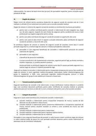 Dreptul securitatii sociale
Lector dr. Luminita Dima
indemnizaţiilor, fie salariul de bază minim brut pe ţară, din perioadele respective, pentru situaţiile expres
prevăzute de lege.
IX. Stagiile de cotizare
Stagiul minim de cotizare pentru acordarea drepturilor de asigurari sociale de sanatate este de 1 luna
realizata in ultimele 12 luni anterioare lunii pentru care se acorda concediul medical.
Stagiul de cotizare in sistemul de asigurari sociale de sanatate se constituie din insumarea perioadelor:
a) pentru care s-a achitat contributia pentru concedii si indemnizatii de catre angajator sau, dupa
caz, de catre asigurat, respectiv de catre fondul de asigurare pentru accidente de munca si boli
profesionale sau bugetul asigurarilor pentru somaj;
b) pentru care plata contributiei de asigurari sociale de sanatate se suporta din alte surse
c) pentru care, pana la data intrarii in vigoare a actualei ordonante, plata contributiei de asigurari
sociale de sanatate s-a facut din alte surse
Se asimileaza stagiului de cotizare in sistemul de asigurari sociale de sanatate, numai daca in aceste
perioade asiguratul nu a realizat stagii de cotizare in intelesul prevederilor ordonantei:
a) perioadele in care asiguratul beneficiaza de concediile si indemnizatiile prevazute de aceasta
ordonanta de urgenta.
b) perioadele in care asiguratul:
- a beneficiat de pensie de invaliditate;
- a urmat cursurile de zi ale invatamantului universitar, organizat potrivit legii, pe durata normala a
studiilor respective, cu conditia absolvirii acestora.
Aceste perioade se asimilează stagiului de cotizare numai dacă în aceste perioade asiguratul nu a
realizat stagii de cotizare în înţelesul prevederilor legii.
Asiguratii au dreptul la concediu si indemnizatie pentru incapacitate temporara de munca, fara conditii de
stagiu de cotizare, in cazul urgentelor medico-chirurgicale, tuberculozei, bolilor infectocontagioase din
grupa A, neoplaziilor si SIDA. Lista cuprinzand urgentele medico-chirurgicale, precum si bolile
infectocontagioase din grupa A este stabilita prin hotarare a Guvernului.
X. Temeiul acordarii prestatiilor
Asiguratii beneficiaza de concedii si de indemnizatii, in baza certificatului medical eliberat in conditiile
legii, care constituie document justificativ pentru plata. Certificatul de concediu medical se prezinta
platitorului pana cel mai tarziu la data de 5 a lunii urmatoare celei pentru care a fost acordat concediul.
XI. Categorii de prestatii
Asiguratii in acest sistem beneficiza de urmatoarele concedii si indemnizatii :
a) concedii medicale si indemnizatii pentru incapacitate temporara de munca, cauzata de boli
obisnuite sau de accidente in afara muncii;
b) concedii medicale si indemnizatii pentru prevenirea imbolnavirilor si recuperarea capacitatii de
munca, exclusiv pentru situatiile rezultate ca urmare a unor accidente de munca sau boli
profesionale;
c) concedii medicale si indemnizatii pentru maternitate;
d) concedii medicale si indemnizatii pentru ingrijirea copilului bolnav;
e) concedii medicale si indemnizatii de risc maternal.
Perioadele in care asiguratul beneficiaza de prestatii in cadrul acestui sistem constituie stagiu de cotizare
in cadrul sistemul public de pensii (nu sunt perioade asimilate deoarece pentru aceste indemnizatii se
datoreaza cota de contributie individuala).
28
 