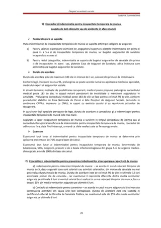 Dreptul securitatii sociale
Lector dr. Luminita Dima
1) Concediul si indemnizatia pentru incapacitate temporara de munca
cauzata de boli obisnuite sau de accidente in afara muncii
 Fondul din care se suporta
Plata indemnizatiei de incapacitate temporara de munca se suporta diferit pe categorii de asigurati:
a) Pentru salariati si persoane asimilate lor, angajatorul suporta si plateste indemnizatia din prima zi
pana in a 5-a zi de incapacitate temporara de munca, iar bugetul asigurarilor de sanatate
incepand cu a sasea zi.
b) Pentru restul categoriilor, indemnizatia se suporta de bugetul asigurarilor de sanatate din prima
zi de incapacitate. In acest caz, plateste Casa de Asigurari de Sanatate, adica instituita care
administreaza bugetul asigurarilor de sanatate.
 Durata de acordare
Durata de acordare este de maximum 183 zile in interval de 1 an, calculat din prima zi de imbolnavire.
Conform legii, incepand cu ziua 91, prelungirea se poate acorda numai cu aprobarea medicului specialist,
medicului expert al asigurarilor sociale.
In situatii temeinic motivate de posibilitatea recuperarii, medicul poate propune prelungirea concediului
medical peste 183 de zile, in scopul evitarii pensionarii de invaliditate si mentinerii asiguratului in
activitate. Prelungirea concediului medical peste 183 de zile se face pentru cel mult 90 de zile, conform
procedurilor stabilite de Casa Nationala de Pensii si Alte Drepturi de Asigurari Sociale, denumita in
continuare CNPAS, impreuna cu CNAS, in raport cu evolutia cazului si cu rezultatele actiunilor de
recuperare.
In cazul unor boli speciale prevazute de lege, durata de acordare a concediului şi a indemnizaţiei pentru
incapacitate temporară de muncă este mai mare.
Asiguratii a caror incapacitate temporara de munca a survenit in timpul concediului de odihna sau al
concediului fara plata beneficiaza de indemnizatie pentru incapacitate temporara de munca, concediul de
odihna sau fara plata fiind intrerupt, urmand ca zilele neefectuate sa fie reprogramate.
 Cuantum
Cuantumul brut lunar al indemnizatiei pentru incapacitate temporara de munca se determina prin
aplicarea procentului de 75% asupra bazei de calcul.
Cuantumul brut lunar al indemnizatiei pentru incapacitate temporara de munca, determinata de
tuberculoza, SIDA, neoplazii, precum si de o boala infectocontagioasa din grupa A si de urgente medico-
chirurgicale, este de 100% din baza de calcul.
2) Concediile si indemnizatiile pentru prevenirea imbolnavirilor si recuperarea capacitatii de munca
a) Indemnizatia pentru reducerea timpului de munca - se acorda in cazul reducerii timpului de
munca cu ¼, daca asiguratii care sunt salariati sau asimilati salariatilor, din motive de sanatate nu mai
pot realiza durata totala de munca. Durata de acordare este de cel mult 90 de zile in ultimele 12 luni
anterioare primei zile de concediu , iar cuantumul il reprezinta diferenta dintre media veniturilor
asigurate pe ultimele 6 luni si venitul salarial brut realizat in urma reducerii timpului de munca, fara a
depasi 25% din media veniturilor asigurate pe ultimele 6 luni.
b) Concediu si indemnizatie pentru carantina – se acorda in cazul in care asiguratului i se interzice
continuarea activitatii din cauza unei boli contagioase. Durata de acordare este cea stabilita in
certificatul eliberat de Directia de Sanatate Publica, iar cuantumul este de 75% din media veniturilor
asigurate pe ultimele 6 luni.
29
 