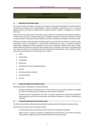 Dreptul securitatii sociale
Lector dr. Luminita Dima
Capitolul I
POLITICI SI SISTEME DE SECURITATE SOCIALA
1. Notiunea de securitate sociala
Din punct de vedere conceptual, notiunea de securitate sociala reprezinta deopotriva o optiune politica,
concretizata in principii, norme constitutionale si ulterior in legislatia subsecventa, cat si un sistem de
drepturi pozitive concretizat in reglementarile in vigoare traduse in drepturi si obligatii la un moment
istoric dat.
Acest termen a fost utilizat pentru prima data in SUA, in 1935, insa comunitatea internationala a statelor a
consacrat acest concept ca realitate juridica abia in 1948 prin Declaratia Universala a Drepturilor Omului,
in cuprinsul careia s-a prevazut ca fiecare individ, ca membru al societatii, are dreptul la securitate sociala.
Politica de securitate sociala reprezinta atitudinea statului la un moment dat in raport cu riscurile sociale.
Securitatea sociala se concretizeaza in mecanismele institutionale prin care se urmareste repararea
consecintelor pagubitoare produse individului de anumite evenimente calificate drept riscuri sociale.
Astfel, elementul principal al unei politici de securitate sociala il reprezinta riscul social. Semnificative din
acest punct de vedere sunt prevederile Conventiei Organizatiei Internationale a Muncii (OIM) din 1952,
care enumera principalele riscuri sociale dupa cum urmeaza:
• boala
• maternitatea
• invaliditatea
• batranetea
• accidentul de munca si boala profesionala
• decesul
• protectia juridica a urmasilor
• sarcinile familiale
• somajul
2. Continutul politicii de securitate sociala
Securitatea sociala s-a dezvoltat in 2 directii principale:
- extinderea obiectului interventiei de la un numar limitat de riscuri la orice eveniment susceptibil
de a afecta securitatea sociala a individului („extensiune pe orizontala”)
- cresterea masurilor de protectie, de la cele cu caracter reparator sau indemnizator (prestatiile
dupa producerea riscului) la cele preventive, de prevenire a producerii riscurilor („extensiune pe
verticala”).
3. Trasaturile sistemeleor de securitate sociala
Un sistem de securitate sociala reprezinta ansamblul normelor juridice din domeniul securitatii sociale.
Sistemele de securitate sociala au trasaturi comune:
- urmaresc garantarea unei anumite securitati economice a persoanelor protejate
- dpdv al punerii in aplicare, presupun o redistribuire de ordin financiar a unor fonduri constituie
fie din prelevari bugetare, fie din contributia beneficiarilor acestei prestatii.
3
 