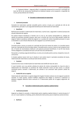 Dreptul securitatii sociale
Lector dr. Luminita Dima
c) Tratament balnear - Asiguraţii aflaţi în incapacitate temporară de muncă pe o perioadă mai
mare de 90 de zile consecutive beneficiază de tratament balnear şi de recuperare a capacităţii de
muncă, pe baza biletului de trimitere,
3) Concediul si indemnizatia de maternitate
 Continutul prestatiei
Concediul de maternitate cuprinde concediile pentru sarcina si lauzie, pe o perioada de 126 de zile
calendaristice, perioada in care asiguratele beneficiaza de indemnizatie de maternitate.
 Beneficiari
Benficiaza de concediul si indemnizatia de materniate, in primul rand, asiguratele in sistemul prevazut de
actuala ordonanta de urgenta.
De aceleasi drepturi beneficiaza si femeile care nu mai au, din motive neimputabile lor, calitatea de
salariat sau persoana asimilata acestora, daca nasc in termen de 9 luni de la data pierderii calitatii de
asigurat. Faptul ca pierderea calitatii de asigurat nu s-a produs din motive imputabile persoanei in cauza
se dovedeste cu acte oficiale eliberate de catre angajatori sau asimilatii acestora.
 Durata
Concediul pentru sarcina se acorda pe o perioada de 63 de zile inainte de nastere, iar concediul pentru
lauzie pe o perioada de 63 de zile dupa nastere. Concediile pentru sarcina si lauzie se pot compensa intre
ele, in functie de recomandarea medicului si de optiunea persoanei beneficiare, in asa fel incat durata
minima obligatorie a concediului de lauzie sa fie de 42 de zile calendaristice.
Persoanele cu handicap asigurate beneficiaza, la cerere, de concediu pentru sarcina, incepand cu luna a 6-
a de sarcina.
In situatia copilului nascut mort sau in situatia in care acesta moare in perioada concediului de lauzie,
indemnizatia de maternitate se acorda pe toata durata acestuia.
 Cuantum
Cuantumul brut lunar al indemnizatiei de maternitate este de 85% din baza de calcul.
In cazul mamelor care si-au pierdut calitatea de salariat din motive neimputabile lor, baza de calcul a
indemnizatiei de maternitate se constituie din media veniturilor lunare pe baza carora s-a calculat
contributia pentru concedii si indemnizatii, din ultimele 6 luni anterioare datei pierderii calitatii de
asigurat.
 Fondul din care se suporta
Indemnizatia de maternitate se suporta integral din bugetul Fondului national unic de asigurari sociale de
sanatate. Cu toate acestea, conform CCMUN, angajatorul este obligat ca minimum 6 saptamani sa
plateasca angajatei diferenta dintre veniturile ei si indemnizatia platita de la bugetul asigurarilor de
sanatate.
4) Concediul si indemnizatia pentru ingrijirea copilului bolnav
 Continutul prestatiei
Asiguratii au dreptul la concediu si indemnizatie pentru ingrijirea copilului bolnav in varsta de pana la 7
ani, iar in cazul copilului cu handicap, pentru afectiunile intercurente, pana la implinirea varstei de 18 ani.
 Benficiari
30
 