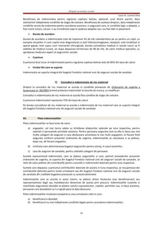 Dreptul securitatii sociale
Lector dr. Luminita Dima
Beneficiaza de indemnizatia pentru ingrijirea copilului bolnav, optional, unul dintre parinti, daca
solicitantul indeplineste conditiile de stagiu de cotizare. Beneficiaza de aceleasi drepturi, daca indeplineste
conditiile cerute de ordonanta pentru acordarea acestora, si asiguratul care, in conditiile legii, a adoptat, a
fost numit tutore, caruia i s-au incredintat copii in vederea adoptiei sau i-au fost dati in plasament.
 Durata de acordare
Durata de acordare a indemnizatiei este de maximum 45 de zile calendaristice pe an pentru un copil, cu
exceptia situatiilor in care copilul este diagnosticat cu boli infectocontagioase, neoplazii, este imobilizat in
aparat gipsat, este supus unor interventii chirurgicale; durata concediului medical in aceste cazuri va fi
stabilita de medicul curant, iar dupa depasirea termenului de 90 de zile, de catre medicul specialist, cu
aprobarea medicului expert al asigurarilor sociale.
 Cuantum
Cuantumul brut lunar al indemnizatiei pentru ingrijirea copilului bolnav este de 85% din baza de calcul.
 Fondul din care se suporta
Indemnizatia se suporta integral din bugetul Fondului national unic de asigurari sociale de sanatate.
5) Concediul si indemnizatia de risc maternal
Dreptul la concediul de risc maternal se acorda in conditiile prevazute de Ordonanta de urgenta a
Guvernului nr. 96/2003 privind protectia maternitatii la locurile de munca, cu modificari.
Concediul si indemnizatia de risc maternal se acorda fara conditie de stagiu de cotizare.
Cuantumul indemnizatiei reprezinta 75% din baza de calcul.
Pe durata concediului de risc maternal se acorda o indemnizatie de risc maternal care se suporta integral
din bugetul Fondului national unic de asigurari sociale de sanatate.
XII. Plata indemnizatiilor
Plata indemnizatiilor se face lunar de catre:
a) angajator, cel mai tarziu odata cu lichidarea drepturilor salariale pe luna respectiva, pentru
salariati si persoanele asimilate acestora. Pentru persoana asigurata care se afla in doua sau mai
multe categorii de asigurati si care desfasoara activitatea la mai multi angajatori, la fiecare fiind
asigurata conform prezentei ordonante de urgenta, indemnizatiile se calculeaza si se platesc,
dupa caz, de fiecare angajator;
b) institutia care administreaza bugetul asigurarilor pentru somaj, in cazul somerilor;
c) casa de asigurari de sanatate, pentru celelalte categorii de persoane.
Sumele reprezentand indemnizatii, care se platesc asiguratilor si care, potrivit prevederilor prezentei
ordonante de urgenta, se suporta din bugetul Fondului national unic de asigurari sociale de sanatate, se
retin de catre platitor din contributiile pentru concedii si indemnizatii datorate pentru luna respectiva.
Sumele care depasesc cuantumul contributiilor datorate de acestia in luna respectiva, se recupereaza din
contributiile datorate pentru lunile urmatoare sau din bugetul Fondului national unic de asigurari sociale
de sanatate din creditele bugetare prevazute cu aceasta destinatie.
Indemnizatiile care se acorda in acest sistem, se platesc direct titularului (sau beneficiarului) sau
reprezentantului legal sau mandatarului desemnat de acesta prin procura. Indemnizatiile cuvenite si
neachitate asiguratului decedat se platesc sotului supravietuitor, copiilor, parintilor sau, in lipsa acestora,
persoanei care dovedeste ca l-a ingrijit pana la data decesului.
Plata indemnizatiilor inceteaza incepand cu ziua urmatoare celei in care:
a) beneficiarul a decedat;
b) beneficiarul nu mai indeplineste conditiile legale pentru acordarea indemnizatiilor;
31
 