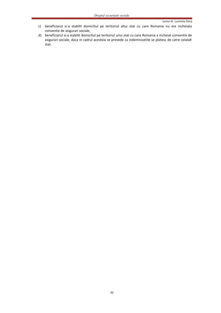 Dreptul securitatii sociale
Lector dr. Luminita Dima
c) beneficiarul si-a stabilit domiciliul pe teritoriul altui stat cu care Romania nu are incheiata
conventie de asigurari sociale;
d) beneficiarul si-a stabilit domiciliul pe teritoriul unui stat cu care Romania a incheiat conventie de
asigurari sociale, daca in cadrul acesteia se prevede ca indemnizatiile se platesc de catre celalalt
stat.
32
 