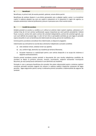 Dreptul securitatii sociale
Lector dr. Luminita Dima
V. Beneficiairi
Beneficiaza, in primul rand, de aceste prestatii, optional, oricare dintre parinti.
Beneficiaza de aceleasi drepturi si una dintre persoanele care a adoptat copilul, careia i s-a incredintat
copilul in vederea adoptiei sau care are copilul in plasament ori in plasament in regim de urgenta, cu
exceptia asistentului maternal profesionist, precum si persoana care a fost numita tutore.
VI. Conditii de acordare
Ambele prestatii se acorda cu conditia ca in ultimul an anterior datei nasterii copilului, solictantul sa fi
realizat timp de 12 luni venituri profesionale supuse impozitului pe venit potrivit prevederilor Codului
fiscal, si anume: venituri din salarii, venituri din activitati independente, venituri din activitati agricole, asa
cum sunt definite de aceasta lege. In cele 12 luni intra si perioadele asimilate pe care legea le prevede
expres (situatiile in care se beneficiaza de indemnizatie de somaj, pensie de invaliditate, etc.)
Cererea pentru acordarea concediului fara indemnizatie, se depune la angajator.
Indemnizatia sau stimulentul se acorda daca solicitantul indeplineste cumulativ conditiile:
a) este cetatean roman, cetatean strain sau apatrid;
b) are, conform legii, domiciliul sau resedinta pe teritoriul Romaniei;
c) locuieste impreuna cu copilul/copiii pentru care solicita drepturile si se ocupa de cresterea si
ingrijirea acestuia/acestora.
Cererile privind acordarea acestor prestatii si documente din care rezulta indeplinirea conditiilor de
acordare se depun la primaria comunei, orasului, municipiului, respectiv sectoarelor municipiului
Bucuresti, pe raza careia/caruia solicitantul isi are domiciliul sau resedinta.
Perioada in care o persoana beneficiaza de concediu fara plata indemnizatiei pentru cresterea copilului
constituie perioada asimilata stagiului de cotizare in vederea stabilirii drepturilor prevazute de legea
pensiilor, legea asigurarilor pentru somaj si ordonanta privind concediile si indemnizatiile de asigurari de
sanatate.
34
 
