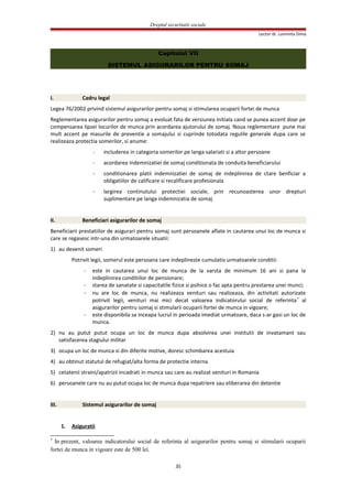 Dreptul securitatii sociale
Lector dr. Luminita Dima
Capitolul VII
SISTEMUL ASIGURARILOR PENTRU SOMAJ
I. Cadru legal
Legea 76/2002 privind sistemul asigurarilor pentru somaj si stimularea ocuparii fortei de munca
Reglementarea asigurarilor pentru somaj a evoluat fata de versiunea initiala cand se punea accent doar pe
compensarea lipsei locurilor de munca prin acordarea ajutorului de somaj. Noua reglementare pune mai
mult accent pe masurile de preventie a somajului si cuprinde totodata regulile generale dupa care se
realizeaza protectia somerilor, si anume:
- includerea in categoria somerilor pe langa salariati si a altor persoane
- acordarea indemnizatiei de somaj conditionata de conduita beneficiarului
- conditionarea platii indemnizatiei de somaj de indeplinirea de ctare benficiar a
obligatiilor de calificare si recalificare profesionala
- largirea continutului protectiei sociale, prin recunoasterea unor drepturi
suplimentare pe langa indemnizatia de somaj
II. Beneficiari asigurarilor de somaj
Beneficiarii prestatiilor de asigurari pentru somaj sunt persoanele aflate in cautarea unui loc de munca si
care se regasesc intr-una din urmatoarele situatii:
1) au devenit someri
Potrivit legii, somerul este persoana care indeplineste cumulativ urmatoarele conditii:
- este in cautarea unui loc de munca de la varsta de minimum 16 ani si pana la
indeplinirea conditiilor de pensionare;
- starea de sanatate si capacitatile fizice si psihice o fac apta pentru prestarea unei munci;
- nu are loc de munca, nu realizeaza venituri sau realizeaza, din activitati autorizate
potrivit legii, venituri mai mici decat valoarea indicatorului social de referinta7
al
asigurarilor pentru somaj si stimularii ocuparii fortei de munca in vigoare;
- este disponibila sa inceapa lucrul in perioada imediat urmatoare, daca s-ar gasi un loc de
munca.
2) nu au putut putut ocupa un loc de munca dupa absolvirea unei institutii de invatamant sau
satisfacerea stagiului militar
3) ocupa un loc de munca si din diferite motive, doresc schimbarea acestuia
4) au obtinut statutul de refugiat/alta forma de protectie interna
5) cetatenii straini/apatrizii incadrati in munca sau care au realizat venituri in Romania
6) persoanele care nu au putut ocupa loc de munca dupa repatriere sau eliberarea din detentie
III. Sistemul asigurarilor de somaj
1. Asiguratii
7
In prezent, valoarea indicatorului social de referinta al asigurarilor pentru somaj si stimularii ocuparii
fortei de munca in vigoare este de 500 lei.
35
 