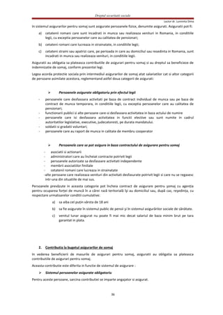 Dreptul securitatii sociale
Lector dr. Luminita Dima
In sistemul asigurarilor pentru somaj sunt asigurate persoanele fizice, denumite asigurati. Asiguratii pot fi:
a) cetatenii romani care sunt incadrati in munca sau realizeaza venituri in Romania, in conditiile
legii, cu exceptia persoanelor care au calitatea de pensionari;
b) cetateni romani care lucreaza in strainatate, in conditiile legii;
c) cetateni straini sau apatrizi care, pe perioada in care au domiciliul sau resedinta in Romania, sunt
incadrati in munca sau realizeaza venituri, in conditiile legii.
Asiguratii au obligatia sa plateasca contributiile de asigurari pentru somaj si au dreptul sa beneficieze de
indemnizatie de somaj, conform prezentei legi.
Legea acorda protectie sociala prin intermediul asigurarilor de somaj atat salariatilor cat si altor categorii
de persoane asimilate acestora, reglementand astfel doua categorii de asigurati:
 Persoanele asigurate obligatoriu prin efectul legii
- persoanele care desfasoara activitati pe baza de contract individual de munca sau pe baza de
contract de munca temporara, in conditiile legii, cu exceptia persoanelor care au calitatea de
pensionari;
- functionarii publici si alte persoane care-si desfasoara activitatea in baza actului de numire
- persoanele care isi desfasoara activitatea in functii elective sau sunt numite in cadrul
autoritatilor legislative, executive, judecatoresti, pe durata mandatului.
- soldatii si gradatii voluntari;
- persoanele care au raport de munca in calitate de membru cooperator
 Persoanele care se pot asigura in baza contractului de asigurare pentru somaj
- asociatii si actionarii
- administratori care au încheiat contracte potrivit legii
- persoanele autorizate sa desfasoare activitati independente
- membrii asociatiilor fmiliale
- cetatenii romani care lucreaza in strainatate
-alte persoane care realizeaza venituri din activitati desfasurate potrivit legii si care nu se regasesc
intr-una din situatiile de mai sus.
Persoanele prevăzute in aceasta categorie pot încheia contract de asigurare pentru şomaj cu agenţia
pentru ocuparea forţei de muncă în a cărei rază teritorială îşi au domiciliul sau, după caz, reşedinţa, cu
respectare urmatoarelor conditii cumulative:
a) sa aiba cel puţin vârsta de 18 ani
b) sa fie asigurate în sistemul public de pensii şi în sistemul asigurărilor sociale de sănătate.
c) venitul lunar asigurat nu poate fi mai mic decat salariul de baza minim brut pe tara
garantat in plata.
2. Contributia la bugetul asigurarilor de somaj
In vederea beneficierii de masurile de asigurari pentru somaj, asiguratii au obligatia sa plateasca
contributiile de asigurari pentru somaj.
Aceasta contributie este diferita in functie de sistemul de asigurare :
 Sistemul persoanelor asigurate obligatoriu
Pentru aceste persoane, sarcina contributiei se imparte angajator si asigurat.
36
 