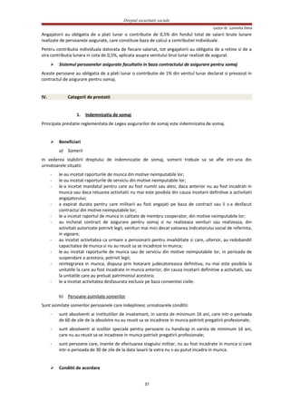 Dreptul securitatii sociale
Lector dr. Luminita Dima
Angajatorii au obligatia de a plati lunar o contributie de 0,5% din fondul total de salarii brute lunare
realizate de persoanele asigurate, care constituie baza de calcul a contributiei individuale.
Pentru contributia individuala datorata de fiecare salariat, tot angajatorii au obligatia de a retine si de a
vira contributia lunara in cota de 0,5%, aplicata asupra venitului brut lunar realizat de asigurat.
 Sistemul persoanelor asigurate facultativ in baza contractului de asigurare pentru somaj
Aceste persoane au obligatia de a plati lunar o contributie de 1% din venitul lunar declarat si prevazut in
contractul de asigurare pentru somaj.
IV. Categorii de prestatii
1. Indemnizatia de somaj
Principala prestatie reglementata de Legea asigurarilor de somaj este indemnizatia de somaj.
 Beneficiari
a) Somerii
In vederea stabilirii dreptului de indemnizatie de somaj, somerii trebuie sa se afle intr-una din
urmatoarele situatii:
- le-au incetat raporturile de munca din motive neimputabile lor;
- le-au incetat raporturile de serviciu din motive neimputabile lor;
- le-a incetat mandatul pentru care au fost numiti sau alesi, daca anterior nu au fost incadrati in
munca sau daca reluarea activitatii nu mai este posibila din cauza incetarii definitive a activitatii
angajatorului;
- a expirat durata pentru care militarii au fost angajati pe baza de contract sau li s-a desfacut
contractul din motive neimputabile lor;
- le-a incetat raportul de munca in calitate de membru cooperator, din motive neimputabile lor;
- au incheiat contract de asigurare pentru somaj si nu realizeaza venituri sau realizeaza, din
activitati autorizate potrivit legii, venituri mai mici decat valoarea indicatorului social de referinta,
in vigoare;
- au incetat activitatea ca urmare a pensionarii pentru invaliditate si care, ulterior, au redobandit
capacitatea de munca si nu au reusit sa se incadreze in munca;
- le-au incetat raporturile de munca sau de serviciu din motive neimputabile lor, in perioada de
suspendare a acestora, potrivit legii;
- reintegrarea in munca, dispusa prin hotarare judecatoreasca definitiva, nu mai este posibila la
unitatile la care au fost incadrate in munca anterior, din cauza incetarii definitive a activitatii, sau
la unitatile care au preluat patrimoniul acestora;
- le-a incetat activitatea desfasurata exclusiv pe baza conventiei civile.
b) Persoane asimilate somerilor
Sunt asimilate somerilor persoanele care indeplinesc urmatoarele conditii:
- sunt absolventi ai institutiilor de invatamant, in varsta de minimum 16 ani, care intr-o perioada
de 60 de zile de la absolvire nu au reusit sa se incadreze in munca potrivit pregatirii profesionale;
- sunt absolventi ai scolilor speciale pentru persoane cu handicap in varsta de minimum 16 ani,
care nu au reusit sa se incadreze in munca potrivit pregatirii profesionale;
- sunt persoane care, inainte de efectuarea stagiului militar, nu au fost incadrate in munca si care
intr-o perioada de 30 de zile de la data lasarii la vatra nu s-au putut incadra in munca.
 Conditii de acordare
37
 