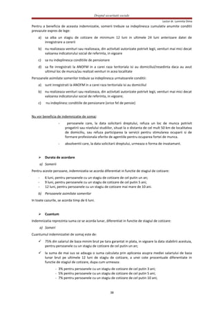 Dreptul securitatii sociale
Lector dr. Luminita Dima
Pentru a beneficia de aceasta indemnizatie, somerii trebuie sa indeplinesca cumulativ anumite conditii
prevazute expres de lege:
a) sa aiba un stagiu de cotizare de minimum 12 luni in ultimele 24 luni anterioare datei de
inregistrare a cererii
b) nu realizeaza venituri sau realizeaza, din activitati autorizate potrivit legii, venituri mai mici decat
valoarea indicatorului social de referinta, in vigoare
c) sa nu indeplinesca conditiile de pensionare
d) sa fie inregistrati la ANOFM in a carei raza teritoriala isi au domiciliul/resedinta daca au avut
ultimul loc de munca/au realizat venituri in acea localitate
Persoanele asimilate somerilor trebuie sa indeplinesca urmatoarele conditii:
a) sunt inregistrati la ANOFM in a carei raza teritoriala isi au domiciliul
b) nu realizeaza venituri sau realizeaza, din activitati autorizate potrivit legii, venituri mai mici decat
valoarea indicatorului social de referinta, in vigoare;
c) nu indeplinesc conditiile de pensionare (orice fel de pensie)
Nu vor beneficia de indemnizatie de somaj:
- persoanele care, la data solicitarii dreptului, refuza un loc de munca potrivit
pregatirii sau nivelului studiilor, situat la o distanta de cel mult 50 km de localitatea
de domiciliu, sau refuza participarea la servicii pentru stimularea ocuparii si de
formare profesionala oferite de agentiile pentru ocuparea fortei de munca.
- absolventii care, la data solicitarii dreptului, urmeaza o forma de invatamant.
 Durata de acordare
a) Somerii
Pentru aceste persoane, indemnizatia se acorda diferentiat in functie de stagiul de cotizare:
- 6 luni, pentru persoanele cu un stagiu de cotizare de cel putin un an;
- 9 luni, pentru persoanele cu un stagiu de cotizare de cel putin 5 ani;
- 12 luni, pentru persoanele cu un stagiu de cotizare mai mare de 10 ani.
b) Persoanele asimilate somerilor
In toate cazurile, se acorda timp de 6 luni.
 Cuantum
Indemnizatia reprezinta suma ce se acorda lunar, diferentiat in functie de stagiul de cotizare:
a) Someri
Cuantumul indemnizatiei de somaj este de:
 75% din salariul de baza minim brut pe tara garantat in plata, in vigoare la data stabilirii acestuia,
pentru persoanele cu un stagiu de cotizare de cel putin un an;
 la suma de mai sus se adauga o suma calculata prin aplicarea asupra mediei salariului de baza
lunar brut pe ultimele 12 luni de stagiu de cotizare, a unei cote procentuale diferentiate in
functie de stagiul de cotizare, dupa cum urmeaza:
- 3% pentru persoanele cu un stagiu de cotizare de cel putin 3 ani;
- 5% pentru persoanele cu un stagiu de cotizare de cel putin 5 ani;
- 7% pentru persoanele cu un stagiu de cotizare de cel putin 10 ani;
38
 