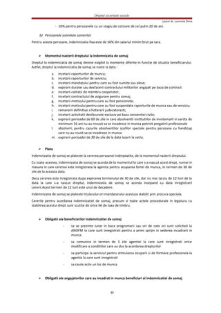 Dreptul securitatii sociale
Lector dr. Luminita Dima
- 10% pentru persoanele cu un stagiu de cotizare de cel putin 20 de ani.
b) Persoanele asimilate somerilor
Pentru aceste persoane, indemnizatia fixa este de 50% din salariul minim brut pe tara.
 Momentul nasterii dreptului la indemnizatia de somaj
Dreptul la indemnizatia de somaj devine exigibil la momente diferite in functie de situatia beneficiarului.
Astfel, dreptul la indemnizatia de somaj se naste la data :
a. incetarii raporturilor de munca;
b. incetarii raporturilor de serviciu;
c. incetarii mandatului pentru care au fost numite sau alese;
d. expirarii duratei sau desfacerii contractului militarilor angajati pe baza de contract.
e. incetarii calitatii de membru cooperator;
f. incetarii contractului de asigurare pentru somaj;
g. incetarii motivului pentru care au fost pensionate;
h. incetarii motivului pentru care au fost suspendate raporturile de munca sau de serviciu;
i. ramanerii definitive a hotararii judecatoresti;
j. incetarii activitatii desfasurate exclusiv pe baza conventiei civile;
k. expirarii perioadei de 60 de zile in care absolventii institutiilor de invatamant in varsta de
minimum 16 ani nu au resusit sa se incadreze in munca potrivit pregatirii profesionale
l. absolvirii, pentru cazurile absolventilor scolilor speciale pentru persoane cu handicap
care nu au reusit sa se incadreze in munca
m. expirarii perioadei de 30 de zile de la data lasarii la vatra.
 Plata
Indemnizatia de somaj se plateste la cererea persoanei indreptatite, de la momentul nasterii dreptului.
Cu toate acestea, indemnizatia de somaj se acorda de la momentul la care s-a nascut acest drept, numai in
masura in care cererea este inregistrata la agentia pentru ocuparea fortei de munca, in termen de 30 de
zile de la aceasta data.
Daca cererea este inregistrata dupa expirarea termenului de 30 de zile, dar nu mai tarziu de 12 luni de la
data la care s-a nascut dreptul, indemnizatia de somaj se acorda incepand cu data inregistrarii
cererii.Acest termen de 12 luni este unul de decadere.
Indemnizatia de somaj se plateste titularului ori mandatarului acestuia stabilit prin procura speciala.
Cererile pentru acordarea indemnizatiei de somaj, precum si toate actele procedurale in legatura cu
stabilirea acestui drept sunt scutite de orice fel de taxa de timbru.
 Obligatii ale beneficiarilor indemnizatiei de somaj
- sa se prezinte lunar in baza programarii sau ori de cate ori sunt solicitati la
ANOFM la care sunt inregistrati pentru a primi sprijin in vederea incadrarii in
munca
- sa comunice in termen de 3 zile agentiei la care sunt inregistrati orice
modificare a conditiilor care au dus la acordarea drepturilor
- sa participe la serviciul pentru stimularea ocuparii si de formare profesionala la
agentia la care sunt inregistrati
- sa caute activ un loc de munca
 Obligatii ale angajatorilor care au incadrat in munca beneficiari ai indemnizatiei de somaj
39
 