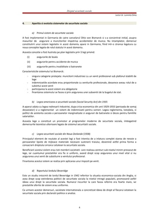Dreptul securitatii sociale
Lector dr. Luminita Dima
4. Aparitia si evolutia sistemelor de securitate sociala
a) Primul sistem de securitate sociala
A fost implementat in Germania de catre cancelarul Otto von Bismarck si s-a concentrat initial, asupra
masurilor de asigurare a muncitorilor impotriva accidentelor de munca. Nu intamplator, demersul
constitutirii unui sistem legislativ in acest domeniu apare in Germania, fiind intr-o stransa legatura cu
noua conceptie legata de rolul statului in acest domeniu.
Aceasta concetie a fost ilustrata pe plan legislativ prin 3 legi privind:
(i) asigurarile de boala
(ii) asigurarile pentru accidente de munca
(iii) asigurarile pentru invaliditate si batranete
Caracteristicile sistemului lui Bismarck:
- singura categorie protejata: muncitorii industriasi cu un venit profesional sub plafonul stabilit de
lege
- indemnizatiile acordate erau proportionale cu veniturile profesionale, deoarece aveau rolul de a
substitui acest venit
- participarea la acest sistem era obligatorie
- finantarea sistemului se facea si prin asigurarea unei subventii de la bugetul de stat.
b) Legea americana a securitatii sociale (Social Security Act) din 1935
A aparut odata cu legea redresarii industriei, dupa criza economica din anii 1929-1933 (perioada de somaj
devastator) si a reglementat un sistem de indemnizatii pentru someri. Legea reglementa, totodata, si
politici de asistenta sociala a persoanelor marginalizate si asigurari de batranete si deces pentru familiile
salariatilor.
Aceasta lege a constituit un promotor al programelor moderne de securitate sociala, imbogatind
demersurile teoretice ulterioare legate de sistemul securitatii sociale.
c) Legea securitatii sociale din Noua Zeelanda (1938)
Principalul element de noutate al acestei legi a fost intentia de a inlatura complet starea de nevoie a
persoanelor lipsite de mijloace materiale necesare sustinerii traiului, devenind astfel prima forma a
consacrarii dreptului oricarui cetatean la securitate sociala.
Beneficiarii acestui sistem erau toti membrii societatii care realizau venituri sub nivelul minim prevazut de
lege, iar cuantumul prestatiilor era fix si uniform, avand drept scop asigurarea unui nivel vital si nu
asigurarea unui venit de substituire a venitului profesional.
Finantarea acestui sistem se realiza prin aplicarea unui impozit pe venit.
d) Raportului lordului Beveridge
Este un studiu intocmit de lordul Beveridge in 1942 referitor la situatia economico-sociala din Anglia, si
avea drept scop extinderea politicii de securitate sociala la nivelul intregii populatii, promovand astfel
ideea unui drept la securitate sociala. Numarul riscurilor la care facea referire era foarte mare, iar
prestatiile oferite de sistem erau uniforme.
Ca urmare acestor demersuri, societate internationala a concretizat ideea de drept al fiecarui cetatean la
securitate sociala prin declaratii politice si analize.
4
 