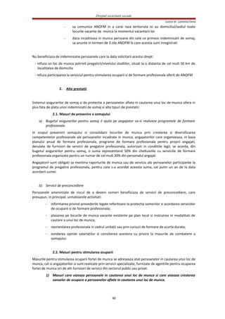 Dreptul securitatii sociale
Lector dr. Luminita Dima
- sa comunice ANOFM in a carei raza teritoriala isi au domiciliul/sediul toate
locurile vacante de munca la momentul vacantarii lor
- daca incadreaza in munca persoane din cele ce primesc indemnizatii de somaj,
sa anunte in termen de 3 zile ANOFM la care acestia sunt inregistrati
Nu beneficiaza de indemnizatie persoanele care la data solicitarii acestui drept:
- refuza un loc de munca potrivit pregatirii/nivelului studiilor, situat la o distanta de cel mult 50 km de
localitatea de domiciliu
- refuza participarea la serviciul pentru stimularea ocuparii si de formare profesionala oferit de ANOFM
2. Alte prestatii
Sistemul asigurarilor de somaj si de protectie a persoanelor aflate in cautarea unui loc de munca ofera in
plus fata de plata unor indemnizatii de somaj si alte tipuri de prestatii:
2.1. Masuri de prevenire a somajului
a) Bugetul asigurarilor pentru somaj il ajuta pe angajator sa-si realizeze programele de formare
profesionala
In scopul prevenirii somajului si consolidarii locurilor de munca prin cresterea si diversificarea
competentelor profesionale ale persoanelor incadrate in munca, angajatorilor care organizeaza, in baza
planului anual de formare profesionala, programe de formare profesionala pentru proprii angajati,
derulate de furnizori de servicii de pregatire profesionala, autorizati in conditiile legii, se acorda, din
bugetul asigurarilor pentru somaj, o suma reprezentand 50% din cheltuielile cu serviciile de formare
profesionala organizate pentru un numar de cel mult 20% din personalul angajat.
Angajatorii sunt obligati sa mentina raporturile de munca sau de serviciu ale persoanelor participante la
programul de pregatire profesionala, pentru care s-a acordat aceasta suma, cel putin un an de la data
acordarii sumei.
b) Servicii de preconcediere
Persoanele amenintate de riscul de a deveni someri beneficiaza de servicii de preconcediere, care
presupun, in principal, urmatoarele activitati:
- informarea privind prevederile legale referitoare la protectia somerilor si acordarea serviciilor
de ocupare si de formare profesionala;
- plasarea pe locurile de munca vacante existente pe plan local si instruirea in modalitati de
cautare a unui loc de munca;
- reorientarea profesionala in cadrul unitatii sau prin cursuri de formare de scurta durata;
- sondarea opiniei salariatilor si consilierea acestora cu privire la masurile de combatere a
somajului.
2.2. Masuri pentru stimularea ocuparii
Masurile pentru stimularea ocuparii fortei de munca se adreseaza atat persoanelor in cautarea unui loc de
munca, cat si angajatorilor si sunt realizate prin servicii specializate, furnizate de agentiile pentru ocuparea
fortei de munca ori de alti furnizori de servicii din sectorul public sau privat.
1) Masuri care vizeaza persoanele in cautarea unui loc de munca si care vizeaza cresterea
sanselor de ocupare a persoanelor aflate in cautarea unui loc de munca.
40
 