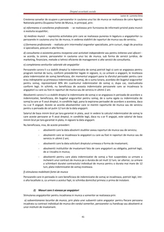 Dreptul securitatii sociale
Lector dr. Luminita Dima
Cresterea sanselor de ocupare a persoanelor in cautarea unui loc de munca se realizeaza de catre Agentia
Nationala pentru Ocuparea Fortei de Munca, in principal, prin:
a) informarea si consilierea profesionala - se realizeaza prin furnizarea de informatii privind piata muncii
si evolutia ocupatiilor;
b) medirea muncii - reprezinta activitatea prin care se realizeaza punerea in legatura a angajatorilor cu
persoanele in cautarea unui loc de munca, in vederea stabilirii de raporturi de munca sau de serviciu;
c) formarea profesionala - realizata prin intermediul organelor specializate, prin cursuri, stagii de practica
si specializare, precum si alte forme;
d) consultanta si asistenta pentru inceperea unei activitati independente sau pentru initierea unei afaceri -
se acorda, la cerere, persoanelor in cautarea unui loc de munca, sub forma de servicii juridice, de
marketing, financiare, metode si tehnici eficiente de management si alte servicii de consultanta.
e) completarea veniturilor salariale ale angajatilor
Persoanele carora li s-a stabilit dreptul la indemnizatia de somaj potrivit legii si care se angajeaza pentru
program normal de lucru, conform prevederilor legale in vigoare, si, ca urmare a angajarii, le inceteaza
plata indemnizatiei de somaj beneficiaza, din momentul angajarii pana la sfarsitul perioadei pentru care
erau indreptatite sa primeasca indemnizatia de somaj, de o suma lunara, acordata din bugetul asigurarilor
pentru somaj, reprezentand 30% din cuantumul indemnizatiei de somaj si, dupa caz, reactualizata
conform legii. In schimb, nu beneficiaza de aceasta indemnizatie persoanele care se incadreaza la
angajatori cu care au fost in raporturi de munca sau de serviciu in ultimii 2 ani.
Absolventii carora li s-a stabilit dreptul la indemnizatie de somaj si se angajeaza in perioada de acordare a
indemnizatiei, beneficiaza, din bugetul asigurarilor pentru somaj, de o suma egala cu indemnizatia de
somaj la care ar fi avut dreptul, in conditiile legii, pana la expirarea perioadei de acordare a acesteia, daca
nu s-ar fi angajat. Aceste se acorda absolventilor care isi mentin raporturile de munca sau de serviciu
pentru o perioada de cel putin 12 luni de la data angajarii.
Salariul de baza minim brut pe tara garantat in plata, avut in vedere la calculul indemnizatiei de somaj la
care aceste persoane ar fi avut dreptul, in conditiile legii, daca nu s-ar fi angajat, este salariul de baza
minim brut pe tara garantat in plata, in vigoare la data angajarii.
Nu beneficiaza, insa, de aceste prevederi:
- absolventii care la data absolvirii studiilor aveau raporturi de munca sau de serviciu;
- absolventii care se incadreaza la angajatori cu care au fost in raporturi de munca sau de
serviciu in ultimii 2 ani;
- absolventii care la data solicitarii dreptului urmeaza o forma de invatamant;
- absolventii institutiilor de invatamant fata de care angajatorii au obligatia, potrivit legii,
de a-i incadra in munca;
- absolventii pentru care plata indemnizatiei de somaj a fost suspendata ca urmare a
incheierii unui contract de munca pe o durata de cel mult 12 luni, iar ulterior, ca urmare
a schimbarii duratei contractului individual de munca pentru o durata mai mare de 12
luni, plata indemnizatiei de somaj inceteaza.
f) stimularea mobilitatii fortei de munca
Persoanele care in perioada in care beneficiaza de indemnizatie de somaj se incadreaza, potrivit legii, intr-
o alta localitate si, ca urmare a acestui fapt, isi schimba domiciliul primesc o prima de instalare.
2) Masuri care ii vizeaza pe angajatori
Stimularea angajatorilor pentru incadrarea in munca a somerilor se realizeaza prin:
a) subventionarea locurilor de munca, prin plata unei subventii catre angajator pentru fiecare persoana
incadrata cu contract individual de munca din randul somerilor, persoanelor cu handicap sau absolventi ai
unor institutii de invatamant.
41
 