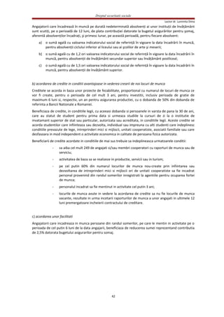 Dreptul securitatii sociale
Lector dr. Luminita Dima
Angajatorii care încadrează în muncă pe durată nedeterminată absolvenţi ai unor instituţii de învăţământ
sunt scutiţi, pe o perioadă de 12 luni, de plata contribuţiei datorate la bugetul asigurărilor pentru şomaj,
aferentă absolvenţilor încadraţi, şi primesc lunar, pe această perioadă, pentru fiecare absolvent:
a) o sumă egală cu valoarea indicatorului social de referinţă în vigoare la data încadrării în muncă,
pentru absolvenţii ciclului inferior al liceului sau ai şcolilor de arte şi meserii;
b) o sumă egală cu de 1,2 ori valoarea indicatorului social de referinţă în vigoare la data încadrării în
muncă, pentru absolvenţii de învăţământ secundar superior sau învăţământ postliceal;
c) o sumă egală cu de 1,5 ori valoarea indicatorului social de referinţă în vigoare la data încadrării în
muncă, pentru absolvenţii de învăţământ superior.
b) acordarea de credite in conditii avantajoase in vederea crearii de noi locuri de munca
Creditele se acorda in baza unor proiecte de fezabilitate, proportional cu numarul de locuri de munca ce
vor fi create, pentru o perioada de cel mult 3 ani, pentru investitii, inclusiv perioada de gratie de
maximum 6 luni si, respectiv, un an pentru asigurarea productiei, cu o dobanda de 50% din dobanda de
referinta a Bancii Nationale a Romaniei.
Beneficiaza de credite, in conditiile legii, cu aceeasi dobanda si persoanele in varsta de pana la 30 de ani,
care au statut de student pentru prima data si urmeaza studiile la cursuri de zi la o institutie de
invatamant superior de stat sau particular, autorizata sau acreditata, in conditiile legii. Aceste credite se
acorda studentilor care infiinteaza sau dezvolta, individual sau impreuna cu alti studenti care indeplinesc
conditiile prevazute de lege, intreprinderi mici si mijlocii, unitati cooperatiste, asociatii familiale sau care
desfasoara in mod independent o activitate economica in calitate de persoana fizica autorizata.
Beneficiarii de credite acordate in conditiile de mai sus trebuie sa indeplineasca urmatoarele conditii:
- sa aiba cel mult 249 de angajati si/sau membri cooperatori cu raporturi de munca sau de
serviciu;
- activitatea de baza sa se realizeze in productie, servicii sau in turism;
- pe cel putin 60% din numarul locurilor de munca nou-create prin infiintarea sau
dezvoltarea de intreprinderi mici si mijlocii ori de unitati cooperatiste sa fie incadrat
personal provenind din randul somerilor inregistrati la agentiile pentru ocuparea fortei
de munca;
- personalul incadrat sa fie mentinut in activitate cel putin 3 ani;
- locurile de munca avute in vedere la acordarea de credite sa nu fie locurile de munca
vacante, rezultate in urma incetarii raporturilor de munca a unor angajati in ultimele 12
luni premergatoare incheierii contractului de creditare.
c) acordarea unor facilitati
Angajatorii care incadreaza in munca persoane din randul somerilor, pe care le mentin in activitate pe o
perioada de cel putin 6 luni de la data angajarii, beneficiaza de reducerea sumei reprezentand contributia
de 2,5% datorata bugetului asigurarilor pentru somaj.
42
 