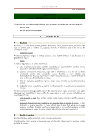 Dreptul securitatii sociale
Lector dr. Luminita Dima
Capitolul VIII
Legea 416/2001 privind venitul minim garantat
Prin aceasta lege sunt reglementate mai multe tipuri de prestatii, dintre care cele mai importante sunt:
- ajutorul social
- alocatia pentru copii nou-nascuti
I. AJUTORUL SOCIAL
1. Beneficiari
Au dreptul la un venit minim garantat, ca forma de asistenta sociala, cetatenii romani, cetateni ai altor
state sau apatrizi, care au resedinta sau, dupa caz, domiciliul in România si care se afla intr-una din
urmatoarele situatii:
- persoanele singure
Prin termenul persoana singura se intelege persoana care a implinit vârsta de 18 ani, locuieste si se
gospodareste singura.
- familia
In intelesul legii, notiunea de familie desemneaza:
a) sotul si sotia sau sotul, sotia si copiii lor necasatoriti, care au domiciliul ori resedinta comuna
prevazuta in actele de identitate si gospodaresc impreuna.
b) persoana care locuieste impreuna cu copiii aflati in intretinerea sa si se afla intr-una dintre
urmatoarele situatii : este necasatorita; vaduva; divortata; al carei sot/sotie este
declarat/declarata disparut/ disparuta prin hotarâre judecatoreasca; nu a implinit vârsta de 18
ani si se afla in una dintre situatiile de mai sus.
c) fratii fara copii, care gospodaresc impreuna si care nu au domiciliul sau resedinta comuna cu
parintii
d) barbatul si femeia necasatoriti, cu copiii lor si ai fiecaruia dintre ei, care locuiesc si gospodaresc
impreuna
Prin termenul copil se intelege copilul provenit din casatoria sotilor, copilul unuia dintre soti, copilul
adoptat, precum si copilul dat in plasament familiei sau persoanei ori pentru care s-a instituit tutela sau
curatela, potrivit legii.
- sotii despartiti in fapt, daca ancheta sociala atesta situatia existenta si justifica acordarea
acestuia.
- persoanele fara domiciliu sau resedinta si fara locuinta, aflate in situatie de nevoie, pe baza
declaratiei pe propria raspundere ca nu au solicitat ajutorul social de la alte primarii. Aceste
persoane beneficiaza de ajutor social numai pe perioada in care se afla in evidenta serviciilor
publice de asistenta sociala din cadrul unitatilor administrativ-teritoriale in care traiesc.
2. Conditii de acordare
Beneficiairii trebuie sa aiba venituri sub nivelul minim prevazut de lege.
Nivelul venitului minim garantat se indexeaza anual prin hotarâre a Guvernului, in raport cu evolutia
preturilor de consum.
43
 