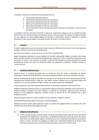 Dreptul securitatii sociale
Lector dr. Luminita Dima
In prezent, nivelul lunar al venitului minim garantat este de:
a. 125 lei pentru persoana singura;
b. 225 lei pentru familiile formate din 2 persoane;
c. 313 lei pentru familiile formate din 3 persoane;
d. 390 lei pentru familiile formate din 4 persoane;
e. 462 lei pentru familiile formate din 5 persoane;
f. câte 31 lei pentru fiecare alta persoana peste numarul de 5 persoane, care face parte
din familii.
La stabilirea venitului net lunar al familiei si, dupa caz, al persoanei singure se iau in considerare toate
veniturile pe care membrii acesteia le realizeaza, inclusiv cele care provin din drepturi de asigurari sociale
de stat, asigurari de somaj, obligatii legale de intretinere, indemnizatii, alocatii si ajutoare cu caracter
permanent si alte creante legale, cu exceptia burselor de studiu si a burselor sociale.
3. Cuantum
Prestatia reglementata este una de ajutor social si consta in diferenta intre venitul minim lunar garantat
de lege si veniturile nete lunare ale beneficiarilor
Daca din calcul rezulta un ajutor social mai mic de 10 lei, se acorda 10 lei.
Legea incurajeaza incadrarea in munca stabilind ca familiile si persoanele singure cu venituri nete lunare
pâna la nivelul venitului minim garantat beneficiaza de o majorare cu 15% a cuantumului ajutorului social
pe familie, in cazul in care cel putin un membru al familiei face dovada ca lucreaza pe baza de contract
individual de munca, are statut de functionar public sau presteaza o activitate, realizând venituri cu
caracter salarial.
4. Acordarea ajutorului social
Ajutorul social, in conditiile prezentei legi, se acorda pe baza de cerere si declaratie pe propria
raspundere, insotite de actele doveditoare privind componenta familiei si veniturile membrilor acesteia.
Cererea si declaratia pe propria raspundere se semneaza si se inainteaza de catre reprezentantul familiei.
Reprezentantul familiei poate fi, dupa caz, unul dintre membrii familiei care are capacitate deplina de
exercitiu ori, in cazurile prevazute de lege, tutorele sau curatorul persoanei indreptatite.
Titularul ajutorului social este reprezentantul familiei, iar beneficiarul ajutorului social este familia.
Stabilirea dreptului la ajutorul social si a cuantumului acestuia se face prin dispozitie scrisa a primarului. In
vederea verificarii indeplinirii de catre solicitant a conditiilor de acordare a ajutorului social, primarul
dispune in mod obligatoriu efectuarea anchetei sociale, in termen de 15 zile lucratoare de la data
inregistrarii cererii.
Dreptul la ajutorul social se acorda incepând cu luna urmatoare inregistrarii cererii.
Creanta beneficiarilor de ajutor social este o creanta privilegiata.
Fondurile necesare pentru plata ajutorului social se suporta din bugetele locale, in principal din sume
defalcate din unele venituri ale bugetului de stat
5. Obligatii ale beneficiarilor
a) Pentru sumele acordate ca ajutor social, una dintre persoanele majore apte de munca din familia
beneficiara are obligatia de a presta lunar, la solicitarea primarului, actiuni sau lucrari de interes
local, fara a se putea depasi regimul normal de lucru si cu respectarea normelor de securitate si
igiena a muncii. Primarul are obligatia sa afiseze lista cuprinzând beneficiarii de ajutor social,
precum si persoanele care urmeaza sa efectueze actiuni sau lucrari de interes local.
44
 