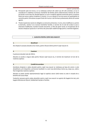 Dreptul securitatii sociale
Lector dr. Luminita Dima
b) Persoanele apte de munca, ce nu realizeaza venituri din salarii sau din alte activitati, se iau in
considerare la stabilirea numarului membrilor de familie pentru determinarea nivelului de venit
pe familie numai daca fac dovada faptului ca sunt in evidenta agentiei teritoriale pentru ocuparea
fortei de munca, pentru incadrare in munca, si nu au refuzat un loc de munca ori participarea la
serviciile pentru stimularea ocuparii fortei de munca si de formare profesionala oferite de aceste
agentii.
c) Titularul ajutorului social are obligatia sa comunice primarului, in scris, orice modificare cu privire
la domiciliu, venituri si la numarul membrilor familiei, in termen de 15 zile de la data la care a
intervenit modificarea. Sumele incasate necuvenit, cu titlu de ajutor social, se recupereaza de la
titularul dreptului ajutorului in termenul de prescriptie stabilit de lege pentru creantele bugetare.
II. ALOCATIA PENTRU COPIII NOU-NASCUTI
1. Beneficiari
Are dreptul la aceasta alocatie orice mama, pentru fiecare dintre primii 4 copii nascuti vii.
2. Cuantum
Cuantumul alocatiei este de 230 lei.
Alocatia se acorda o singura data pentru fiecare copil nascut viu, in termen de maximum 12 luni de la
nasterea copilului.
3. Conditii de acordare
Acordarea dreptului si plata alocatiei pentru copiii nou-nascuti se realizeaza pe baza de cerere si acte
doveditoare, prin dispozitie a primarului localitatii in a carei raza domiciliaza mama sau, dupa caz, unde a
fost inregistrata nasterea copilului.
Alocatia se poate acorda reprezentantului legal al copilului atunci când mama nu este in situatia de a
beneficia de acest drept.
Fondurile necesare pentru plata alocatiilor pentru copiii nou-nascuti se suporta din bugetul de stat, prin
bugetul Ministerului Muncii, Solidaritatii Sociale si Familiei.
45
 