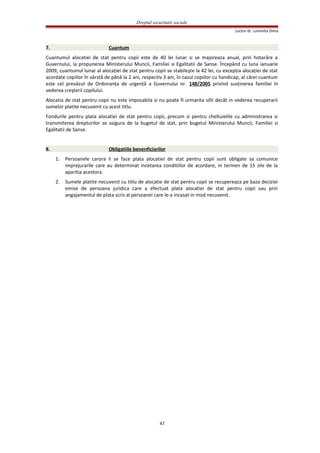 Dreptul securitatii sociale
Lector dr. Luminita Dima
7. Cuantum
Cuantumul alocatiei de stat pentru copii este de 40 lei lunar si se majoreaza anual, prin hotarâre a
Guvernului, la propunerea Ministerului Muncii, Familiei si Egalitatii de Sanse. Începând cu luna ianuarie
2009, cuantumul lunar al alocaţiei de stat pentru copii se stabileşte la 42 lei, cu excepţia alocaţiei de stat
acordate copiilor în vârstă de până la 2 ani, respectiv 3 ani, în cazul copiilor cu handicap, al cărei cuantum
este cel prevăzut de Ordonanţa de urgenţă a Guvernului nr. 148/2005 privind susţinerea familiei în
vederea creşterii copilului.
Alocatia de stat pentru copii nu este impozabila si nu poate fi urmarita silit decât in vederea recuperarii
sumelor platite necuvenit cu acest titlu.
Fondurile pentru plata alocatiei de stat pentru copii, precum si pentru cheltuielile cu administrarea si
transmiterea drepturilor se asigura de la bugetul de stat, prin bugetul Ministerului Muncii, Familiei si
Egalitatii de Sanse.
8. Obligatiile benenficiarilor
1. Persoanele carora li se face plata alocatiei de stat pentru copii sunt obligate sa comunice
imprejurarile care au determinat incetarea conditiilor de acordare, in termen de 15 zile de la
aparitia acestora.
2. Sumele platite necuvenit cu titlu de alocatie de stat pentru copii se recupereaza pe baza deciziei
emise de persoana juridica care a efectuat plata alocatiei de stat pentru copii sau prin
angajamentul de plata scris al persoanei care le-a incasat in mod necuvenit.
47
 