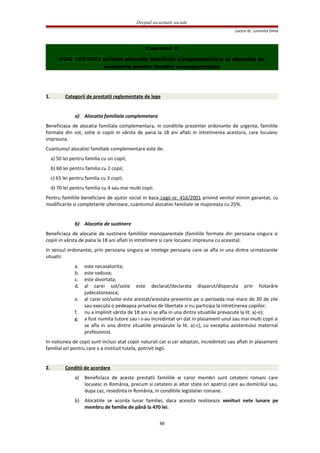 Dreptul securitatii sociale
Lector dr. Luminita Dima
Capitolul X
OUG 105/2003 privind alocatia familiala complementara si alocatia de
sustinere pentru familia monoparentala
1. Categorii de prestatii reglementate de lege
a) Alocatia familiala complemetara
Beneficiaza de alocatia familiala complementara, in conditiile prezentei ordonante de urgenta, familiile
formate din sot, sotie si copiii in vârsta de pana la 18 ani aflati in intretinerea acestora, care locuiesc
impreuna.
Cuantumul alocatiei familiale complementare este de:
a) 50 lei pentru familia cu un copil;
b) 60 lei pentru familia cu 2 copii;
c) 65 lei pentru familia cu 3 copii;
d) 70 lei pentru familia cu 4 sau mai multi copii.
Pentru familiile beneficiare de ajutor social in baza Legii nr. 416/2001 privind venitul minim garantat, cu
modificarile si completarile ulterioare, cuantumul alocatiei familiale se majoreaza cu 25%.
b) Alocatia de sustinere
Beneficiaza de alocatie de sustinere familiilor monoparentale (familiile formate din persoana singura si
copiii in vârsta de pana la 18 ani aflati in intretinere si care locuiesc impreuna cu aceasta).
In sensul ordonantei, prin persoana singura se intelege persoana care se afla in una dintre urmatoarele
situatii:
a. este necasatorita;
b. este vaduva;
c. este divortata;
d. al carei sot/sotie este declarat/declarata disparut/disparuta prin hotarâre
judecatoreasca;
e. al carei sot/sotie este arestat/arestata preventiv pe o perioada mai mare de 30 de zile
sau executa o pedeapsa privativa de libertate si nu participa la intretinerea copiilor;
f. nu a implinit vârsta de 18 ani si se afla in una dintre situatiile prevazute la lit. a)-e);
g. a fost numita tutore sau i s-au incredintat ori dat in plasament unul sau mai multi copii si
se afla in una dintre situatiile prevazute la lit. a)-c), cu exceptia asistentului maternal
profesionist.
In notiunea de copii sunt inclusi atat copiii naturali cat si cei adoptati, incredintati sau aflati in plasament
familial ori pentru care s-a instituit tutela, potrivit legii.
2. Conditii de acordare
a) Beneficiaza de aceste prestatii familiile ai caror membri sunt cetateni romani care
locuiesc in România, precum si cetateni ai altor state ori apatrizi care au domiciliul sau,
dupa caz, resedinta in România, in conditiile legislatiei romane.
b) Alocatiile se acorda lunar familiei, daca aceasta realizeaza venituri nete lunare pe
membru de familie de până la 470 lei.
48
 