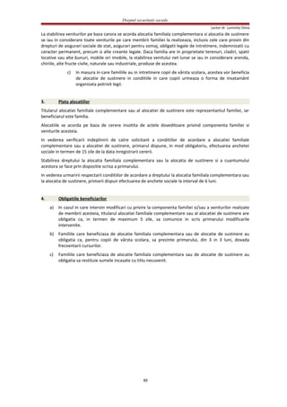 Dreptul securitatii sociale
Lector dr. Luminita Dima
La stabilirea veniturilor pe baza carora se acorda alocatia familiala complementara si alocatia de sustinere
se iau in considerare toate veniturile pe care membrii familiei la realizeaza, inclusiv cele care provin din
drepturi de asigurari sociale de stat, asigurari pentru somaj, obligatii legale de intretinere, indemnizatii cu
caracter permanent, precum si alte creante legale. Daca familia are in proprietate terenuri, cladiri, spatii
locative sau alte bunuri, mobile ori imobile, la stabilirea venitului net lunar se iau in considerare arenda,
chiriile, alte fructe civile, naturale sau industriale, produse de acestea.
c) In masura in care familiile au in intretinere copii de vârsta scolara, acestea vor beneficia
de alocatie de sustinere in conditiile in care copiii urmeaza o forma de invatamânt
organizata potrivit legii.
3. Plata alocatiilor
Titularul alocatiei familiale complementare sau al alocatiei de sustinere este reprezentantul familiei, iar
beneficiarul este familia.
Alocatiile se acorda pe baza de cerere insotita de actele doveditoare privind componenta familiei si
veniturile acesteia.
In vederea verificarii indeplinirii de catre solicitant a conditiilor de acordare a alocatiei familiale
complementare sau a alocatiei de sustinere, primarul dispune, in mod obligatoriu, efectuarea anchetei
sociale in termen de 15 zile de la data inregistrarii cererii.
Stabilirea dreptului la alocatia familiala complementara sau la alocatia de sustinere si a cuantumului
acestora se face prin dispozitie scrisa a primarului.
In vederea urmaririi respectarii conditiilor de acordare a dreptului la alocatia familiala complementara sau
la alocatia de sustinere, primarii dispun efectuarea de anchete sociale la interval de 6 luni.
4. Obligatiile beneficiarilor
a) In cazul in care intervin modificari cu privire la componenta familiei si/sau a veniturilor realizate
de membrii acesteia, titularul alocatiei familiale complementare sau al alocatiei de sustinere are
obligatia ca, in termen de maximum 5 zile, sa comunice in scris primarului modificarile
intervenite.
b) Familiile care beneficiaza de alocatie familiala complementara sau de alocatie de sustinere au
obligatia ca, pentru copiii de vârsta scolara, sa prezinte primarului, din 3 in 3 luni, dovada
frecventarii cursurilor.
c) Familiile care beneficiaza de alocatie familiala complementara sau de alocatie de sustinere au
obligatia sa restituie sumele incasate cu titlu necuvenit.
49
 