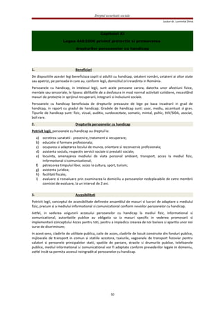 Dreptul securitatii sociale
Lector dr. Luminita Dima
Capitolul XI
Legea 448/2006 privind protectia si promovarea
drepturilor persoanelor cu handicap
1. Beneficiari
De dispozitiile acestei legi beneficiaza copiii si adultii cu handicap, cetateni români, cetateni ai altor state
sau apatrizi, pe perioada in care au, conform legii, domiciliul ori resedinta in România.
Persoanele cu handicap, in intelesul legii, sunt acele persoane carora, datorita unor afectiuni fizice,
mentale sau senzoriale, le lipsesc abilitatile de a desfasura in mod normal activitati cotidiene, necesitând
masuri de protectie in sprijinul recuperarii, integrarii si incluziunii sociale.
Persoanele cu handicap beneficiaza de drepturile prevazute de lege pe baza incadrarii in grad de
handicap, in raport cu gradul de handicap. Gradele de handicap sunt: usor, mediu, accentuat si grav.
Tipurile de handicap sunt: fizic, vizual, auditiv, surdocecitate, somatic, mintal, psihic, HIV/SIDA, asociat,
boli rare.
2. Drepturile persoanelor cu handicap
Potrivit legii, persoanele cu handicap au dreptul la:
a) ocrotirea sanatatii - prevenire, tratament si recuperare;
b) educatie si formare profesionala;
c) ocuparea si adaptarea locului de munca, orientare si reconversie profesionala;
d) asistenta sociala, respectiv servicii sociale si prestatii sociale;
e) locuinta, amenajarea mediului de viata personal ambiant, transport, acces la mediul fizic,
informational si comunicational;
f) petrecerea timpului liber, acces la cultura, sport, turism;
g) asistenta juridica;
h) facilitati fiscale;
i) evaluare si reevaluare prin examinarea la domiciliu a persoanelor nedeplasabile de catre membrii
comisiei de evaluare, la un interval de 2 ani.
3. Accesibilitati
Potrivit legii, conceptul de accesibilitate defineste ansamblul de masuri si lucrari de adaptare a mediului
fizic, precum si a mediului informational si comunicational conform nevoilor persoanelor cu handicap.
Astfel, in vederea asigurarii accesului persoanelor cu handicap la mediul fizic, informational si
comunicational, autoritatile publice au obligatia sa ia masuri specific in vederea promovarii si
implementarii conceptului Acces pentru toti, pentru a impiedica crearea de noi bariere si aparitia unor noi
surse de discriminare;
In acest sens, cladirile de utilitate publica, caile de acces, cladirile de locuit construite din fonduri publice,
mijloacele de transport in comun si statiile acestora, taxiurile, vagoanele de transport feroviar pentru
calatori si peroanele principalelor statii, spatiile de parcare, strazile si drumurile publice, telefoanele
publice, mediul informational si comunicational vor fi adaptate conform prevederilor legale in domeniu,
astfel incât sa permita accesul neingradit al persoanelor cu handicap.
50
 