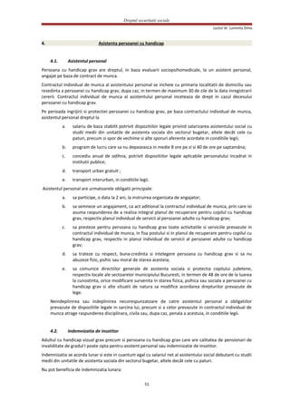 Dreptul securitatii sociale
Lector dr. Luminita Dima
4. Asistenta persoanei cu handicap
4.1. Asistentul personal
Persoana cu handicap grav are dreptul, in baza evaluarii sociopsihomedicale, la un asistent personal,
angajat pe baza de contract de munca.
Contractul individual de munca al asistentului personal se incheie cu primaria localitatii de domiciliu sau
resedinta a persoanei cu handicap grav, dupa caz, in termen de maximum 30 de zile de la data inregistrarii
cererii. Contractul individual de munca al asistentului personal inceteaza de drept in cazul decesului
persoanei cu handicap grav.
Pe perioada ingrijirii si protectiei persoanei cu handicap grav, pe baza contractului individual de munca,
asistentul personal dreptul la
a. salariu de baza stabilit potrivit dispozitiilor legale privind salarizarea asistentului social cu
studii medii din unitatile de asistenta sociala din sectorul bugetar, altele decât cele cu
paturi, precum si spor de vechime si alte sporuri aferente acordate in conditiile legii;
b. program de lucru care sa nu depaseasca in medie 8 ore pe zi si 40 de ore pe saptamâna;
c. concediu anual de odihna, potrivit dispozitiilor legale aplicabile personalului incadrat in
institutii publice;
d. transport urban gratuit ;
e. transport interurban, in conditiile legii.
Asistentul personal are urmatoarele obligatii principale:
a. sa participe, o data la 2 ani, la instruirea organizata de angajator;
b. sa semneze un angajament, ca act aditional la contractul individual de munca, prin care isi
asuma raspunderea de a realiza integral planul de recuperare pentru copilul cu handicap
grav, respectiv planul individual de servicii al persoanei adulte cu handicap grav;
c. sa presteze pentru persoana cu handicap grav toate activitatile si serviciile prevazute in
contractul individual de munca, in fisa postului si in planul de recuperare pentru copilul cu
handicap grav, respectiv in planul individual de servicii al persoanei adulte cu handicap
grav;
d. sa trateze cu respect, buna-credinta si intelegere persoana cu handicap grav si sa nu
abuzeze fizic, psihic sau moral de starea acesteia;
e. sa comunice directiilor generale de asistenta sociala si protectia copilului judetene,
respectiv locale ale sectoarelor municipiului Bucuresti, in termen de 48 de ore de la luarea
la cunostinta, orice modificare survenita in starea fizica, psihica sau sociala a persoanei cu
handicap grav si alte situatii de natura sa modifice acordarea drepturilor prevazute de
lege.
Neindeplinirea sau indeplinirea necorespunzatoare de catre asistentul personal a obligatiilor
prevazute de dispozitiile legale in sarcina lui, precum si a celor prevazute in contractul individual de
munca atrage raspunderea disciplinara, civila sau, dupa caz, penala a acestuia, in conditiile legii.
4.2. Indemnizatia de insotitor
Adultul cu handicap vizual grav precum si persoana cu handicap grav care are calitatea de pensionari de
invaliditate de gradul I poate opta pentru asistent personal sau indemnizatie de insotitor.
Indemnizatia se acorda lunar si este in cuantum egal cu salariul net al asistentului social debutant cu studii
medii din unitatile de asistenta sociala din sectorul bugetar, altele decât cele cu paturi.
Nu pot beneficia de indemnizatia lunara:
51
 