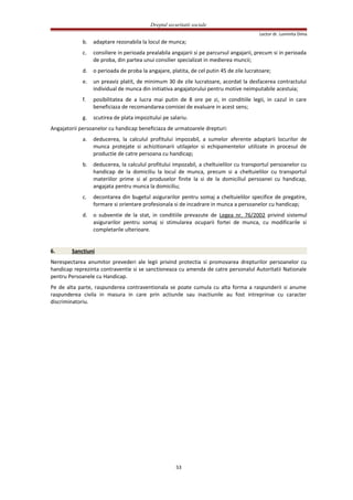 Dreptul securitatii sociale
Lector dr. Luminita Dima
b. adaptare rezonabila la locul de munca;
c. consiliere in perioada prealabila angajarii si pe parcursul angajarii, precum si in perioada
de proba, din partea unui consilier specializat in medierea muncii;
d. o perioada de proba la angajare, platita, de cel putin 45 de zile lucratoare;
e. un preaviz platit, de minimum 30 de zile lucratoare, acordat la desfacerea contractului
individual de munca din initiativa angajatorului pentru motive neimputabile acestuia;
f. posibilitatea de a lucra mai putin de 8 ore pe zi, in conditiile legii, in cazul in care
beneficiaza de recomandarea comisiei de evaluare in acest sens;
g. scutirea de plata impozitului pe salariu.
Angajatorii persoanelor cu handicap beneficiaza de urmatoarele drepturi:
a. deducerea, la calculul profitului impozabil, a sumelor aferente adaptarii locurilor de
munca protejate si achizitionarii utilajelor si echipamentelor utilizate in procesul de
productie de catre persoana cu handicap;
b. deducerea, la calculul profitului impozabil, a cheltuielilor cu transportul persoanelor cu
handicap de la domiciliu la locul de munca, precum si a cheltuielilor cu transportul
materiilor prime si al produselor finite la si de la domiciliul persoanei cu handicap,
angajata pentru munca la domiciliu;
c. decontarea din bugetul asigurarilor pentru somaj a cheltuielilor specifice de pregatire,
formare si orientare profesionala si de incadrare in munca a persoanelor cu handicap;
d. o subventie de la stat, in conditiile prevazute de Legea nr. 76/2002 privind sistemul
asigurarilor pentru somaj si stimularea ocuparii fortei de munca, cu modificarile si
completarile ulterioare.
6. Sanctiuni
Nerespectarea anumitor prevederi ale legii privind protectia si promovarea drepturilor persoanelor cu
handicap reprezinta contraventie si se sanctioneaza cu amenda de catre personalul Autoritatii Nationale
pentru Persoanele cu Handicap.
Pe de alta parte, raspunderea contraventionala se poate cumula cu alta forma a raspunderii si anume
raspunderea civila in masura in care prin actiunile sau inactiunile au fost intreprinse cu caracter
discriminatoriu.
53
 