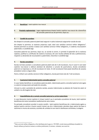 Dreptul securitatii sociale
Lector dr. Luminita Dima
Capitolul XII
Legea 210/1999 privind concediul paternal
1. Beneficiari : tatal copilului nou-nascut
2. Prestatia reglementata : Legea reglementeaza dreptul tatalui copilului nou-nascut de a benenficia
de concediu paternal sau de permisie, dupa caz.
3. Conditii de acordare
Are dreptul la concediu paternal platit tatal asigurat in cadrul sistemului asigurarilor sociale de stat.
Are dreptul la permisie, la nasterea propriului copil, tatal care satisface serviciul militar obligatoriu8
.
Aceasta permisie se acorda si tatalui care satisface serviciul militar obligatoriu, in vederea recunoasterii
paternitatii, in conditiile legii.
Concediul paternal sau permisia, dupa caz, se acorda la cerere, in primele 8 saptamâni de la nasterea
copilului, justificat cu certificatul de nastere al acestuia, din care rezulta calitatea de tata a petitionarului,
respectiv cu declaratia de recunoastere a paternitatii, intocmita in conditiile legii.
4. Durata concediului
Durata normala acordare a concediului paternal platit este de 5 zile lucratoare, insa in cazul in care tatal
copilului nou-nascut a obtinut atestatul de absolvire a cursului de puericultura, durata concediului
paternal se majoreaza cu 10 zile lucratoare (in total, 15 zile lucratoare).Tatal poate beneficia de aceasta
prevedere numai o singura data.
Pentru militarii care satisfac serviciul militar obligatoriu, durata permisiei este de 7 zile lucratoare.
5. Cuantumul indemnizatiei pentru concediu paternal
In cazul tatalui beneficiar al concediului paternal platit, indemnizatia pentru concediul paternal este egala
cu salariul corespunzator perioadei de concediu.
Intrucat nu este o prestatie de asistenta sociala, aceasta indemnizatie se plateste din fondul de salarii al
unitatii si nu din bugetul de stat.
6. Imposibilitatea de a cumula concediul paternal cu cel de maternitate
In cazul decesului mamei copilului in timpul nasterii sau in perioada concediului de lauzie, tatal copilului
beneficiaza de restul concediului neefectuat de catre mama.
Pe perioada concediului acordat in aceste conditii, tatal copilului beneficiaza de o indemnizatie egala cu
ajutorul pentru sarcina si lauzie cuvenit mamei sau de o indemnizatie calculata dupa salariul de baza si
vechimea in munca ale acestuia, acordata de unitatea la care tatal isi desfasoara activitatea, la alegere.
8
Deşi serviciul militar obligatoriu a fost desfiinţat prin Legea nr. 395/2005, există totuşi posibilitatea încadrării in
funcţii militare pe bază de contract ca militar profesionist, în termen, voluntary sau reservist.
54
 