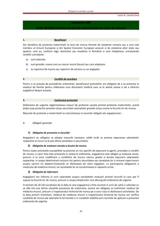 Dreptul securitatii sociale
Lector dr. Luminita Dima
Capitolul XIII
OUG 96/2003 privind protectia maternitatii la locul de munca
1. Beneficiari
Vor beneficia de protectia maternitatii la locul de munca femeile de cetatenie romana sau a unui stat
membru al Uniunii Europene si din Spatiul Economic European precum si de cetatenia altor state sau
apatrizi, care au, conform legii, domiciliul sau resedinta in România si care indeplinesc urmatoarele
conditii cumulative :
a) sunt salariate
b) sunt gravide, mame care au nascut recent (lauze) sau care alapteaza
c) au raporturi de munca sau raporturi de serviciu cu un angajator
2. Conditii de acordare
Pentru a se prevala de prevederile ordonantei, beneficiarul prestatiilor are obligatia de a se prezenta la
medicul de familie pentru eliberarea unui document medical care sa le ateste starea si de a informa
angajtorul despre aceasta.
3. Continutul protectiei
Ordonanta de urgenta reglementeaza masuri de protectie sociala privind protectia maternitatii, avand
drept scop protectia sanatatii si/sau securitatii salariatelor gravide si/sau mame la locurile lor de munca.
Masurile de protectie a maternitatii se concretizeaza in anumite obligatii ale angajatorului :
A. Obligatii generale
1) Obligatia de prevenire a riscurilor
Angajatorii au obligatia sa adopte masurile necesare, astfel incât sa previna expunerea salariatelor
respective la riscuri ce le pot afecta sanatatea si securitatea.
2) Obligatia de evaluare anuala a locului de munca
Pentru toate activitatile susceptibile sa prezinte un risc specific de expunere la agenti, procedee si conditii
de munca, a caror lista este prevazuta in anexa la ordonanta, angajatorul este obligat sa evalueze anual,
precum si la orice modificare a conditiilor de munca natura, gradul si durata expunerii salariatelor
respective, in scopul determinarii oricarui risc pentru securitatea sau sanatatea lor si oricarei repercusiuni
asupra sarcinii ori alaptarii.Evaluarile se efectueaza de catre angajator, cu participarea obligatorie a
medicului de medicina muncii, iar rezultatele lor se consemneaza in rapoarte scrise.
3) Obligatia de informare
Angajatorii vor informa in scris salariatele asupra rezultatelor evaluarii privind riscurile la care pot fi
supuse la locurile lor de munca, precum si asupra drepturilor care decurg din ordonanta de urgenta.
In termen de 10 zile lucratoare de la data la care angajatorul a fost anuntat in scris de catre o salariata ca
se afla intr-una dintre situatiile prevazute de ordonanta, acesta are obligatia sa instiinteze medicul de
medicina muncii, precum si inspectoratul teritorial de munca pe a carui raza isi desfasoara activitatea. De
la data primirii instiintarii, medicul de medicina muncii si inspectoratul teritorial de munca vor verifica
conditiile de munca ale salariatei la termenele si in conditiile stabilite prin normele de aplicare a prezentei
ordonante de urgenta.
55
 
