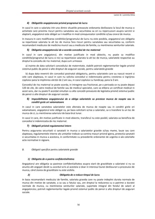 Dreptul securitatii sociale
Lector dr. Luminita Dima
4) Obligatiile angajatorului privind programul de lucru
In cazul in care o salariata intr-una dintre situatiile prevazute ordonanta desfasoara la locul de munca o
activitate care prezinta riscuri pentru sanatatea sau securitatea sa ori cu repercusiuni asupra sarcinii si
alaptarii, angajatorul este obligat sa ii modifice in mod corespunzator conditiile si/sau orarul de munca.
In masura in care modificarea conditiilor/programului de lucru nu este posibila, angajatorul are obligatia
sa repartizeze salariata la alt loc de munca fara riscuri pentru sanatatea sau securitatea sa, conform
recomandarii medicului de medicina muncii sau a medicului de familie, cu mentinerea veniturilor salariale.
5) Obligatia anagajatorului de a acorda concediul de risc maternal
In cazul in care angajatorul, din motive justificate in mod obiectiv, nu poate sa modifice
conditiile/programul de lucru si nici sa repartizeze salariata la alt loc de munca, salariatele respective au
dreptul la concediu de risc maternal, dupa cum urmeaza:
a) inainte de data solicitarii concediului de maternitate, stabilit potrivit reglementarilor legale privind
sistemul public de pensii si alte drepturi de asigurari sociale, pentru salariatele gravide
b) dupa data revenirii din concediul postnatal obligatoriu, pentru salariatele care au nascut recent si
cele care alapteaza, in cazul in care nu solicita concediul si indemnizatia pentru cresterea si ingrijirea
copilului pana la implinirea vârstei de 2 ani sau, in cazul copilului cu handicap, pana la 3 ani.
Concediul de risc maternal se poate acorda, in intregime sau fractionat, pe o perioada ce nu poate depasi
120 de zile, de catre medicul de familie sau de medicul specialist, care va elibera un certificat medical in
acest sens, dar nu poate fi acordat simultan cu alte concedii prevazute de legislatia privind sistemul public
de pensii si alte drepturi de asigurari sociale.
6) Imposibilitatea angajatorului de a obliga salariatele sa presteze munca de noapte sau in
conditii grele ori vatamatoare
In cazul in care sanatatea salariatelor este afectata de munca de noapte sau in conditii grele ori
vatamatoare, angajatorul este obligat ca, pe baza solicitarii scrise a salariatei, sa o transfere la un loc de
munca de zi, cu mentinerea salariului de baza brut lunar.
In cazul in care, din motive justificate in mod obiectiv, transferul nu este posibil, salariata va beneficia de
concediul si indemnizatia de risc maternal.
7) Obligatii privind regulamentul intern
Pentru asigurarea securitatii si sanatatii in munca a salariatelor gravide si/sau mame, lauze sau care
alapteaza, regulamentele interne ale unitatilor trebuie sa contina masuri privind igiena, protectia sanatatii
si securitatea in munca a acestora, in conformitate cu prevederile ordonantei de urgenta si ale celorlalte
acte normative in vigoare.
B. Obligatii specifice pentru salariatele gravide
1) Obligatia de a pastra confidentialitatea
Angajatorul are obligatia sa pastreze confidentialitatea asupra starii de graviditate a salariatei si nu va
anunta alti angajati decât cu acordul scris al acesteia si doar in interesul bunei desfasurari a procesului de
munca, când starea de graviditate nu este vizibila.
2) Obligatia de a reduce timpul de lucru
In baza recomandarii medicului de familie, salariata gravida care nu poate indeplini durata normala de
munca din motive de sanatate, a sa sau a fatului sau, are dreptul la reducerea cu o patrime a duratei
normale de munca, cu mentinerea veniturilor salariale, suportate integral din fondul de salarii al
angajatorului, potrivit reglementarilor legale privind sistemul public de pensii si alte drepturi de asigurari
sociale.
56
 