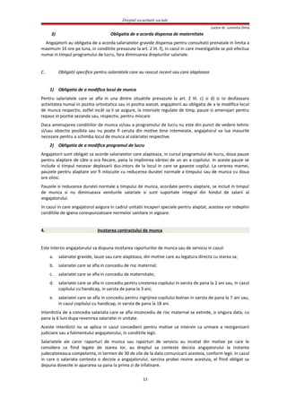 Dreptul securitatii sociale
Lector dr. Luminita Dima
3) Obligatia de a acorda dispensa de maternitate
Angajatorii au obligatia de a acorda salariatelor gravide dispensa pentru consultatii prenatale in limita a
maximum 16 ore pe luna, in conditiile prevazute la art. 2 lit. f), in cazul in care investigatiile se pot efectua
numai in timpul programului de lucru, fara diminuarea drepturilor salariale.
C. Obligatii specifice pentru salariatele care au nascut recent sau care alapteaza
1) Obligatia de a modifica locul de munca
Pentru salariatele care se afla in una dintre situatiile prevazute la art. 2 lit. c) si d) si isi desfasoara
activitatea numai in pozitia ortostatica sau in pozitia asezat, angajatorii au obligatia de a le modifica locul
de munca respectiv, astfel incât sa li se asigure, la intervale regulate de timp, pauze si amenajari pentru
repaus in pozitie sezanda sau, respectiv, pentru miscare.
Daca amenajarea conditiilor de munca si/sau a programului de lucru nu este din punct de vedere tehnic
si/sau obiectiv posibila sau nu poate fi ceruta din motive bine intemeiate, angajatorul va lua masurile
necesare pentru a schimba locul de munca al salariatei respective.
2) Obligatia de a modifica programul de lucru
Angajatorii sunt obligati sa acorde salariatelor care alapteaza, in cursul programului de lucru, doua pauze
pentru alaptare de câte o ora fiecare, pana la implinirea vârstei de un an a copilului. In aceste pauze se
include si timpul necesar deplasarii dus-intors de la locul in care se gaseste copilul. La cererea mamei,
pauzele pentru alaptare vor fi inlocuite cu reducerea duratei normale a timpului sau de munca cu doua
ore zilnic.
Pauzele si reducerea duratei normale a timpului de munca, acordate pentru alaptare, se includ in timpul
de munca si nu diminueaza veniturile salariale si sunt suportate integral din fondul de salarii al
angajatorului.
In cazul in care angajatorul asigura in cadrul unitatii incaperi speciale pentru alaptat, acestea vor indeplini
conditiile de igiena corespunzatoare normelor sanitare in vigoare.
4. Incetarea contractului de munca
Este interzis angajatorului sa dispuna incetarea raporturilor de munca sau de serviciu in cazul:
a. salariatei gravide, lauze sau care alapteaza, din motive care au legatura directa cu starea sa;
b. salariatei care se afla in concediu de risc maternal;
c. salariatei care se afla in concediu de maternitate;
d. salariatei care se afla in concediu pentru cresterea copilului in varsta de pana la 2 ani sau, in cazul
copilului cu handicap, in varsta de pana la 3 ani;
e. salariatei care se afla in concediu pentru ingrijirea copilului bolnav in varsta de pana la 7 ani sau,
in cazul copilului cu handicap, in varsta de pana la 18 ani.
Interdictia de a concedia salariata care se afla inconcediu de risc maternal se extinde, o singura data, cu
pana la 6 luni dupa revenirea salariatei in unitate.
Aceste interdictii nu se aplica in cazul concedierii pentru motive ce intervin ca urmare a reorganizarii
judiciare sau a falimentului angajatorului, in conditiile legii.
Salariatele ale caror raporturi de munca sau raporturi de serviciu au incetat din motive pe care le
considera ca fiind legate de starea lor, au dreptul sa conteste decizia angajatorului la instanta
judecatoreasca competenta, in termen de 30 de zile de la data comunicarii acesteia, conform legii. In cazul
in care o salariata contesta o decizie a angajatorului, sarcina probei revine acestuia, el fiind obligat sa
depuna dovezile in apararea sa pana la prima zi de infatisare.
57
 