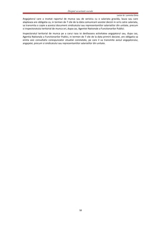 Dreptul securitatii sociale
Lector dr. Luminita Dima
Angajatorul care a incetat raportul de munca sau de serviciu cu o salariata gravida, lauza sau care
alapteaza are obligatia ca, in termen de 7 zile de la data comunicarii acestei decizii in scris catre salariata,
sa transmita o copie a acestui document sindicatului sau reprezentantilor salariatilor din unitate, precum
si inspectoratului teritorial de munca ori, dupa caz, Agentiei Nationale a Functionarilor Publici.
Inspectoratul teritorial de munca pe a carui raza isi desfasoara activitatea angajatorul sau, dupa caz,
Agentia Nationala a Functionarilor Publici, in termen de 7 zile de la data primirii deciziei, are obligatia sa
emita aviz consultativ corespunzator situatiei constatate, pe care il va transmite avizul angajatorului,
angajatei, precum si sindicatului sau reprezentantilor salariatilor din unitate.
58
 