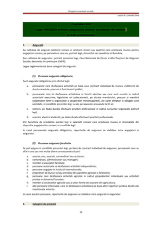 Dreptul securitatii sociale
Lector dr. Luminita Dima
Capitolul XIV
Lege 346/2002 privind asigurarea pentru accidente de munca
si boli profesionale
1. Asiguratii
Au calitatea de asigurat cetatenii romani si cetatenii straini sau apatrizii care presteaza munca pentru
angajatori romani, pe perioada in care au, potrivit legii, domiciliul sau resedinta in România.
Are calitatea de asigurator, potrivit prezentei legi, Casa Nationala de Pensii si Alte Drepturi de Asigurari
Sociale, denumita in continuare CNPAS.
Legea reglementeaza doua categorii de asigurati :
(1) Persoane asigurate obligatoriu
Sunt asigurate obligatoriu prin efectul legii:
a. persoanele care desfasoara activitati pe baza unui contract individual de munca, indiferent de
durata acestuia, precum si functionarii publici;
b. persoanele care isi desfasoara activitatea in functii elective sau care sunt numite in cadrul
autoritatii executive, legislative ori judecatoresti, pe durata mandatului, precum si membrii
cooperatori dintr-o organizatie a cooperatiei mestesugaresti, ale caror drepturi si obligatii sunt
asimilate, in conditiile prezentei legi, cu ale persoanelor prevazute la lit. a);
c. somerii, pe toata durata efectuarii practicii profesionale in cadrul cursurilor organizate potrivit
legii;
d. ucenicii, elevii si studentii, pe toata durata efectuarii practicii profesionale.
Vor beneficia de prestatiile acestei legi si salariatii romani care presteaza munca in strainatate din
dispozitia angajatorilor romani, in conditiile legii.
In cazul persoanelor asigurate obligatoriu, raporturile de asigurare se stabilesc intre angajatori si
asigurator.
(2) Persoane asigurate facultativ
Se pot asigura in conditiile prezentei legi, pe baza de contract individual de asigurare, persoanele care se
afla in una sau mai multe dintre urmatoarele situatii:
a. asociat unic, asociati, comanditari sau actionari;
b. comanditati, administratori sau manageri;
c. membri ai asociatiei familiale;
d. persoane autorizate sa desfasoare activitati independente;
e. persoane angajate in institutii internationale;
f. proprietari de bunuri si/sau arendasi de suprafete agricole si forestiere;
g. persoane care desfasoara activitati agricole in cadrul gospodariilor individuale sau activitati
private in domeniul forestier;
h. membri ai societatilor agricole sau ai altor forme de asociere din agricultura;
i. alte persoane interesate, care isi desfasoara activitatea pe baza altor raporturi juridice decât cele
mentionate anterior.
In cazul acestor persoane, raporturile de asigurare se stabilesc intre asigurati si asigurator.
2. Categorii de prestatii
59
 