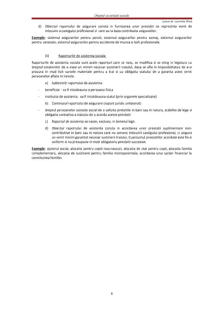 Dreptul securitatii sociale
Lector dr. Luminita Dima
d) Obiectul raportului de asigurare consta in furnizarea unor prestatii ce reprezinta venit de
inlocuire a castigului profesional si care au la baza contributia asiguratilor.
Exemple: sistemul asigurarilor pentru pensii, sistemul asigurarilor pentru somaj, sistemul asigurarilor
pentru sanatate, sistemul asigurarilor pentru accidente de munca si boli profesionale.
(ii) Raporturile de asistenta sociala
Raporturile de asistenta sociala sunt acele raporturi care se nasc, se modifica si se sting in legatura cu
dreptul cetatenilor de a avea un minim necesar sustinerii traiului, daca se afla in imposibilitatea de a-si
procura in mod licit sursele materiale pentru a trai si cu obligatia statului de a garanta acest venit
persoanelor aflate in nevoie.
a) Subiectele raportului de asistenta:
- beneficiar : va fi intodeauna o persoana fizica
- institutia de asistenta: va fi intotdeauna statul (prin organele specializate)
b) Continutul raportului de asigurare (raport juridic unilateral):
- dreptul persoanelor asistate social de a solicita pretatiile in bani sau in natura, stabilite de lege si
obligatia corelativa a statului de a acorda aceste prestatii
c) Raportul de asistenta se naste, exclusiv, in temeiul legii.
d) Obiectul raportului de asistenta consta in acordarea unor prestatii suplimentare non-
contributive in bani sau in natura care nu servesc inlocuirii castigului profesional, ci asigura
un venit minim garantat necesar sustinerii traiului. Cuantumul prestatiilor acordate este fix si
uniform si nu presupune in mod obligatoriu prestatii succesive.
Exemple: ajutorul social, alocatia pentru copiii nou-nascuti, alocatia de stat pentru copii, alocatia familia
complementara, alocatia de sustinere pentru familia monoparentala, acordarea unui sprijin financiar la
constituirea familiei.
6
 