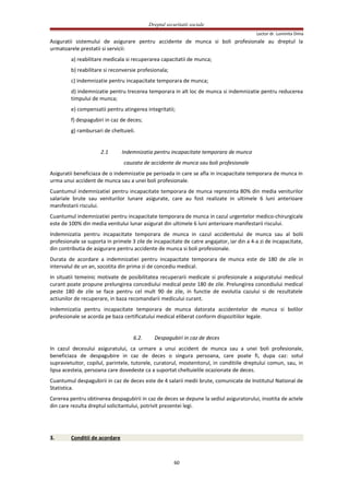 Dreptul securitatii sociale
Lector dr. Luminita Dima
Asiguratii sistemului de asigurare pentru accidente de munca si boli profesionale au dreptul la
urmatoarele prestatii si servicii:
a) reabilitare medicala si recuperarea capacitatii de munca;
b) reabilitare si reconversie profesionala;
c) indemnizatie pentru incapacitate temporara de munca;
d) indemnizatie pentru trecerea temporara in alt loc de munca si indemnizatie pentru reducerea
timpului de munca;
e) compensatii pentru atingerea integritatii;
f) despagubiri in caz de deces;
g) rambursari de cheltuieli.
2.1 Indemnizatia pentru incapacitate temporara de munca
cauzata de accidente de munca sau boli profesionale
Asiguratii beneficiaza de o indemnizatie pe perioada in care se afla in incapacitate temporara de munca in
urma unui accident de munca sau a unei boli profesionale.
Cuantumul indemnizatiei pentru incapacitate temporara de munca reprezinta 80% din media veniturilor
salariale brute sau veniturilor lunare asigurate, care au fost realizate in ultimele 6 luni anterioare
manifestarii riscului.
Cuantumul indemnizatiei pentru incapacitate temporara de munca in cazul urgentelor medico-chirurgicale
este de 100% din media venitului lunar asigurat din ultimele 6 luni anterioare manifestarii riscului.
Indemnizatia pentru incapacitate temporara de munca in cazul accidentului de munca sau al bolii
profesionale se suporta in primele 3 zile de incapacitate de catre angajator, iar din a 4-a zi de incapacitate,
din contributia de asigurare pentru accidente de munca si boli profesionale.
Durata de acordare a indemnizatiei pentru incapacitate temporara de munca este de 180 de zile in
intervalul de un an, socotita din prima zi de concediu medical.
In situatii temeinic motivate de posibilitatea recuperarii medicale si profesionale a asiguratului medicul
curant poate propune prelungirea concediului medical peste 180 de zile. Prelungirea concediului medical
peste 180 de zile se face pentru cel mult 90 de zile, in functie de evolutia cazului si de rezultatele
actiunilor de recuperare, in baza recomandarii medicului curant.
Indemnizatia pentru incapacitate temporara de munca datorata accidentelor de munca si bolilor
profesionale se acorda pe baza certificatului medical eliberat conform dispozitiilor legale.
6.2. Despagubiri in caz de deces
In cazul decesului asiguratului, ca urmare a unui accident de munca sau a unei boli profesionale,
beneficiaza de despagubire in caz de deces o singura persoana, care poate fi, dupa caz: sotul
supravietuitor, copilul, parintele, tutorele, curatorul, mostenitorul, in conditiile dreptului comun, sau, in
lipsa acesteia, persoana care dovedeste ca a suportat cheltuielile ocazionate de deces.
Cuantumul despagubirii in caz de deces este de 4 salarii medii brute, comunicate de Institutul National de
Statistica.
Cererea pentru obtinerea despagubirii in caz de deces se depune la sediul asiguratorului, insotita de actele
din care rezulta dreptul solicitantului, potrivit prezentei legi.
3. Conditii de acordare
60
 