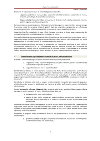 Dreptul securitatii sociale
Lector dr. Luminita Dima
Drepturile de asigurare prevazute de prezenta lege se acorda astfel:
a) pentru accidente de munca, in baza procesului-verbal de cercetare a accidentului de munca,
intocmit, potrivit legii, de autoritatea competenta;
b) pentru boli profesionale, in baza formularului de declarare finala a bolii profesionale, intocmit,
potrivit legii, de autoritatea competenta.
Pentru constatarea cazului asigurat si stabilirea drepturilor de asigurare, asiguratorul are acces si recurge
la procesul-verbal de cercetare, intocmit, potrivit legii, de autoritatea competenta care efectueaza
cercetarea accidentelor soldate cu incapacitate temporara de munca, invaliditate si deces.
Asiguratorul verifica modalitatea in care a fost efectuata cercetarea si decide asupra caracterului de
munca al accidentului urmat de incapacitate temporara de munca.
In scopul stabilirii caracterului profesional al accidentului urmat de incapacitate temporara de munca,
asiguratorul poate coordona direct cercetarea accidentului, poate efectua o ancheta proprie sau poate
evalua dosarul de cercetare intocmit de comisia angajatorului, dupa caz.
Pana la stabilirea caracterului de munca al accidentului sau caracterului profesional al bolii, conform
documentelor prevazute la art. 54, contravaloarea serviciilor medicale acordate va fi suportata din
bugetul Fondului national unic de asigurari sociale de sanatate, urmând ca decontarea sa se realizeze
ulterior din contributiile de asigurare pentru accidente de munca si boli profesionale, dupa caz.
4. Contributiile de asigurare pentru accidente de munca si boli profesionale
Datoreaza contributii de asigurare pentru accidente de munca si boli profesionale:
a. angajatorii, pentru asiguratii obligatoriu cu exceptia ucenicilor, elevilor si studentilor pe
durata efectuarii practicii profesionale
b. asiguratii, in cazul in care se asigura facultativ
Contributiile se stabilesc in functie de tarife si clase de risc. Tariful de risc se determina pentru fiecare
sector de activitate in functie de riscul de accidentare si de imbolnavire profesionala din cadrul sectorului
respectiv. Tarifele si clasele de risc se stabilesc potrivit normelor metodologice de calcul al contributiei de
asigurare pentru accidente de munca si boli profesionale, elaborate de CNPAS si aprobate prin hotarâre a
Guvernului.
Contributia se stabileste astfel incât sa acopere costul prestatiilor si serviciilor pentru cazurile asigurate,
cheltuielile pentru prevenirea accidentelor de munca si a bolilor profesionale, precum si cheltuielile
administrative.
In cazul persoanelor asigurate obligatoriu, baza lunara de calcul la care angajatorul datoreaza contributia
de asigurari pentru accidente de munca si boli o constituie, dupa caz:
a. suma veniturilor brute realizate lunar;
b. salariul de baza minim brut pe tara garantat in plata, corespunzator numarului zilelor
lucratoare din concediul medical, cu exceptia cazurilor de accident de munca sau boala
profesionala.
Cotele de contributie datorate de angajatori in functie de clasa de risc se stabilesc prin Legea bugetului
asigurarilor sociale de stat si se aplica asupra bazei lunare de calcul. In prezent, cotele de contributii
datorate de angajatori in functie de clasa de risc, se stabilesc de la 0,15% la 0,85%, aplicate asupra sumei
veniturilor brute realizate lunar.
Contributia de asigurari pentru accidente de munca si boli profesionale nu se aplica asupra sumelor
reprezentând:
a) prestatii suportate din bugetul asigurarilor sociale de stat, inclusiv cele acordate pentru
accidente de munca si boli profesionale;
61
 