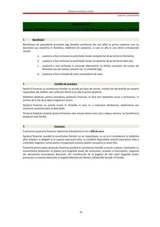 Dreptul securitatii sociale
Lector dr. Luminita Dima
Capitolul XV
Legea 396/2006 privind acordarea unui sprijin financiar la constituirea familiei
1. Beneficiari
Beneficiaza de prevederile prezentei legi familiile constituite din soti aflati la prima casatorie care au
domiciliul sau resedinta in România, indiferent de cetatenie, si care se afla in una dintre urmatoarele
situatii:
a. casatoria a fost incheiata la autoritatile locale competente de pe teritoriul României;
b. casatoria a fost incheiata la autoritatile locale competente de pe teritoriul altor tari;
c. casatoria a fost incheiata la misiunile diplomatice, la oficiile consulare de cariera ale
României sau ale statului celuilalt sot, in conditiile legii;
d. casatoria a fost incheiata de catre comandantii de nave.
2. Conditii de acordare
Sprijinul financiar la constituirea familiei se acorda pe baza de cerere, insotita de declaratiile pe propria
raspundere ale ambilor soti ca fiecare dintre ei se afla la prima casatorie.
Stabilirea dreptului pentru acordarea sprijinului financiar se face prin dispozitie scrisa a primarului, in
termen de 5 zile de la data inregistrarii cererii.
Sprijinul financiar se acorda numai in situatiile in care nu a intervenit desfacerea, desfiintarea sau
incetarea casatoriei pana la data platii.
Titularul dreptului privind sprijinul financiar este oricare dintre sotii care a depus cererea, iar beneficiarul
dreptului este familia.
3. Cuantum
Cuantumul sprijinului financiar reprezinta echivalentul in lei a 200 de euro.
Sprijinul financiar acordat la constituirea familiei nu se impoziteaza, nu se ia in considerare la stabilirea
altor drepturi si obligatii si se supune executarii silite, in conditiile dispozitiilor privind executarea silita a
creantelor bugetare numai pentru recuperarea sumelor platite necuvenit cu acest titlu.
Fondurile pentru plata sprijinului financiar acordat la constituirea familiei, precum si pentru cheltuielile cu
transmiterea drepturilor se platesc prin bugetele locale ale comunelor, oraselor si municipiilor, respectiv
ale sectoarelor municipiului Bucuresti, din transferurile de la bugetul de stat catre bugetele locale,
prevazute cu aceasta destinatie in bugetul Ministerului Muncii, Solidaritatii Sociale si Familiei.
63
 