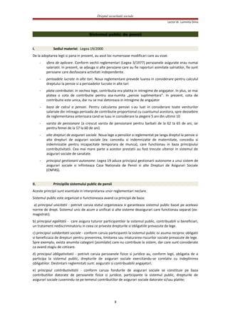 Dreptul securitatii sociale
Lector dr. Luminita Dima
Sistemul public de pensii
I. Sediul materiei: Legea 19/2000
De la adoptarea legii si pana in prezent, au avut loc numeroase modificari care au vizat:
- sfera de aplicare. Conform vechii reglementari (Legea 3/1977) persoanele asigurate erau numai
salariatii. In prezent, se adauga si alte persoane care au fie raporturi asimilate salriatilor, fie sunt
persoane care desfasoara activitati independente.
- perioadele lucrate in alte tari. Noua reglementare prevede luarea in considerare pentru calculul
dreptului la pensie si a perioadelor lucrate in alte tari
- plata contributiei. In vechea lege, contributia era platita in intregime de angajator. In plus, se mai
platea o cota de contributie pentru asa-numita „pensie suplimentara”. In prezent, cota de
contributie este unica, dar nu se mai datoreaza in intregime de angajator
- baza de calcul a pensiei. Pentru calcularea pensiei s-au luat in considerare toate veniturilor
salariale din intreaga perioada de contributie proportional cu cuantumul acestora, spre deosebire
de reglementarea anterioara cand se luau in considerare la alegere 5 ani din ultimii 10
- varsta de pensionare (a crescut varsta de pensionare pentru barbati de la 62 la 65 de ani, iar
pentru femei de la 57 la 60 de ani)
- alte drepturi de asigurari sociale. Noua lege a pensiilor a reglementat pe langa dreptul la pensie si
alte drepturi de asigurari sociale (ex: concediu si indemnizatie de maternitate, concediu si
indemnizatie pentru incapacitate temporara de munca), care functionau in baza principiului
contributivitatii. Cea mai mare parte a acestor prestatii au fost trecute ulterior in sistemul de
asigurari sociale de sanatate.
- principiul gestionarii autonome. Legea 19 aduce principiul gestionarii autonome a unui sistem de
asigurari sociale si infiinteaza Casa Nationala de Pensii si alte Drepturi de Asigurari Sociale
(CNPAS).
II. Principiile sistemului public de pensii
Aceste principii sunt esentiale in interpretarea unor reglementari neclare.
Sistemul public este organizat si functioneaza avand ca principii de baza:
a) principiul unicitatii - potrivit caruia statul organizeaza si garanteaza sistemul public bazat pe aceleasi
norme de drept. Sistemul unic de acum a unificat si alte sisteme deasigurari care functionau separat (ex:
magistrati).
b) principiul egalitatii - care asigura tuturor participantilor la sistemul public, contribuabili si beneficiari,
un tratament nediscriminatoriu in ceea ce priveste drepturile si obligatiile prevazute de lege.
c) principiul solidaritatii sociale - conform caruia participantii la sistemul public isi asuma reciproc obligatii
si beneficiaza de drepturi pentru prevenirea, limitarea sau inlaturarea riscurilor sociale prevazute de lege.
Spre exemplu, exista anumite categorii (asimilate) care nu contribuie la sistem, dar care sunt considerate
ca avand stagiu de cotizare.
d) principiul obligativitatii - potrivit caruia persoanele fizice si juridice au, conform legii, obligatia de a
participa la sistemul public, drepturile de asigurari sociale exercitandu-se corelativ cu indeplinirea
obligatiilor. Destintarii reglemntati sunt: asiguratii si contribuabilii angajatori.
e) principiul contributivitatii - conform caruia fondurile de asigurari sociale se constituie pe baza
contributiilor datorate de persoanele fizice si juridice, participante la sistemul public, drepturile de
asigurari sociale cuvenindu-se pe temeiul contributiilor de asigurari sociale datorate si/sau platite;
8
 