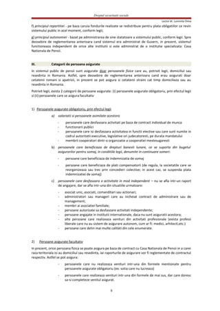Dreptul securitatii sociale
Lector dr. Luminita Dima
f) principiul repartitiei - pe baza caruia fondurile realizate se redistribuie pentru plata obligatiilor ce revin
sistemului public in acel moment, conform legii;
g) principiul autonomiei - bazat pe administrarea de sine statatoare a sistemului public, conform legii. Spre
deosebire de reglementarea anterioara cand sistemul era administrat de Guvern, in prezent, sistemul
functioneaza independent de orice alte institutii si este administrat de o institutie specializata: Casa
Nationala de Pensii.
III. Categorii de persoana asigurate
In sistemul public de pensii sunt asigurate doar persoanele fizice care au, potrivit legii, domiciliul sau
resedinta in Romania. Astfel, spre deosebire de reglementarea anterioara cand erau asigurati doar
cetatenii romani si apatrizii, in prezent se pot asigura si cetatenii straini cat timp domiciliaza sau au
resedinta in Romania.
Potrivit legii, exista 2 categorii de persoane asigurate: (i) persoanele asigurate obligatoriu, prin efectul legii
si (ii) persoanele care se asigura facultativ
1) Persoanele asigurate obligatoriu, prin efectul legii
a) salariatii si persoanele asimilate acestora
- persoanele care desfasoara activitati pe baza de contract individual de munca
- functionarii publici
- persoanele care isi desfasoara activitatea in functii elective sau care sunt numite in
cadrul autoritatii executive, legislative ori judecatoresti, pe durata mandatului
- membrii cooperatori dintr-o organizatie a cooperatiei mestesugaresti
b) persoanele care beneficiaza de drepturi banesti lunare, ce se suporta din bugetul
asigurarilor pentru somaj, in conditiile legii, denumite in continuare someri:
- persoane care beneficiaza de indemnizatia de somaj
- persoane care beneficiaza de plati compensatorii (de regula, la societatile care se
reorganizeaza sau trec prin concedieri colective; in acest caz, se suspenda plata
indemnizatiei de somaj)
c) persoanele care desfasoara o activitate in mod independent – nu se afla intr-un raport
de angajare, dar se afla intr-una din situatiile urmatoare:
- asociat unic, asociati, comanditari sau actionari;
- administratori sau manageri care au incheiat contract de administrare sau de
management;
- membri ai asociatiei familiale;
- persoane autorizate sa desfasoare activitati independente;
- persoane angajate in institutii internationale, daca nu sunt asiguratii acestora;
- alte persoane care realizeaza venituri din activitati profesionale (exista profesii
liberale care nu au sistem de asigurare autonom, cum ar fi: medici, arhitecti,etc.)
- persoane care detin mai multe calitati din cele enumerate.
2) Persoane asigurate facultativ
In prezent, orice persoana fizica se poate asigura pe baza de contract cu Casa Nationala de Pensii in a carei
raza teritoriala isi au domiciliul sau resedinta, iar raporturile de asigurare vor fi reglementate de contractul
respectiv. Astfel se pot asigura:
- persoanele care nu realizeaza venituri intr-una din formele mentionate pentru
persoanele asigurate obligatoriu (ex: sotia care nu lucreaza)
- persoanele care realizeaza venituri intr-una din formele de mai sus, dar care doresc
sa-si completeze venitul asigurat.
9
 