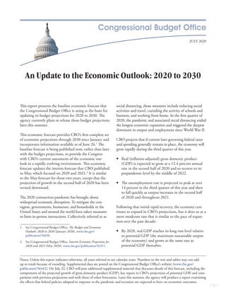 July 2020
Notes: Unless this report indicates otherwise, all years referred to are calendar years. Numbers in the text and tables may not add
up to totals because of rounding. Supplemental data are posted on the Congressional Budget Office’s website (www.cbo.gov/
publication/­56442). On July 22, CBO will post additional supplemental material that discusses details of this forecast, including the
components of the projected growth of gross domestic product (GDP), key inputs in CBO’s projections of potential GDP, and com-
parisons with previous projections and with those of other forecasters. Later this summer, the agency will produce a report examining
the effects that federal policies adopted in response to the pandemic and recession are expected to have on economic outcomes.
An Update to the Economic Outlook: 2020 to 2030
This report presents the baseline economic forecast that
the Congressional Budget Office is using as the basis for
updating its budget projections for 2020 to 2030. The
agency currently plans to release those budget projections
later this summer.
This economic forecast provides CBO’s first complete set
of economic projections through 2030 since January and
incorporates information available as of June 26.1
The
baseline forecast is being published now, rather than later
with the budget projections, to provide the Congress
with CBO’s current assessment of the economic out-
look in a rapidly evolving environment. This economic
forecast updates the interim forecast that CBO published
in May, which focused on 2020 and 2021.2
It is similar
to the May forecast for those two years, except that the
projection of growth in the second half of 2020 has been
revised downward.
The 2020 coronavirus pandemic has brought about
widespread economic disruption. To mitigate the con-
tagion, governments, businesses, and households in the
United States and around the world have taken measures
to limit in-person interactions. Collectively referred to as
1.	 See Congressional Budget Office, The Budget and Economic
Outlook: 2020 to 2030 (January 2020), www.cbo.gov/
publication/56020.
2.	 See Congressional Budget Office, Interim Economic Projections for
2020 and 2021 (May 2020), www.cbo.gov/publication/56351.
social distancing, those measures include reducing social
activities and travel, curtailing the activity of schools and
business, and working from home. In the first quarter of
2020, the pandemic and associated social distancing ended
the longest economic expansion and triggered the deepest
downturn in output and employment since World War II.
CBO projects that if current laws governing federal taxes
and spending generally remain in place, the economy will
grow rapidly during the third quarter of this year.
	• Real (inflation-adjusted) gross domestic product
(GDP) is expected to grow at a 12.4 percent annual
rate in the second half of 2020 and to recover to its
prepandemic level by the middle of 2022.
	• The unemployment rate is projected to peak at over
14 percent in the third quarter of this year and then
to fall quickly as output increases in the second half
of 2020 and throughout 2021.
Following that initial rapid recovery, the economy con-
tinues to expand in CBO’s projections, but it does so at a
more moderate rate that is similar to the pace of expan-
sion over the past decade:
	• By 2028, real GDP reaches its long-run level relative
to potential GDP (the maximum sustainable output
of the economy) and grows at the same rate as
potential GDP thereafter.
 