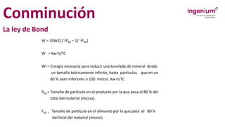 Conminución
La ley de Bond
W = 10Wi[1/P80 – 1/ F80]
W = Kw-h/TC
Wi = Energía necesaria para reducir una tonelada de mineral desde
un tamaño teóricamente infinito, hasta partículas que en un
80 % sean inferiores a 100 micras. Kw-h/TC
P80 = Tamaño de partícula en el producto por la que pasa el 80 % del
total del material (micras).
F80 = Tamaño de partícula en el alimento por la que pasa el 80 %
del total del material (micras)
 