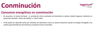 Conminución
Consumos energéticos en conminución
• De acuerdo a la teoría de Bond, la correlación entre resultados de laboratorio y planta, debería lograrse mediante un
parámetro llamado “indice de trabajo” o “work index”.
• El Wi podrá ser obtenido tanto por métodos de laboratorio como en planta industrial cuando la energía entregada y los
análisis granulométricos del alimento y producto fueran conocidos.
 