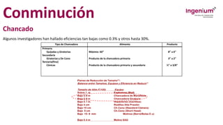 Conminución
Chancado
Algunos investigadores han hallado eficiencias tan bajas como 0.3% y otros hasta 30%.
Tipo de Chancadora Alimento Producto
Primaria
Quijadas y Giratorias
Secundaria
Giratorias y De Cono
Terciaria(fino)
Cónicas
Máximo: 60”
Producto de la chancadora primaria
Producto de la chancadora primaria y secundaria
8” a 6”
3” a 2”
½” a 3/8”
 