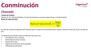Conminución
Chancado
Tiempo de Trabajo
Operan de 12 a 16 horas/diarias, el resto de tiempo se usa para reparaciones y mantenimiento.
Radio de reducción (Rr)
El radio de reducción depende del esfuerzo que la maquina esta diseñada para tolerar, durante el paso de rocas a través de
ella.
Los factores que influyen sobre el radio de reducción son:
• Cantidad de roca a chancar.
• Porcentaje de poros o vacíos.
• Dureza de la roca.
• Angulo de inclinación de las quijadas.
• Velocidad de operación.
 