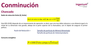 Conminución
Chancado
Radio de reducción limite (Rr limite)
Este 85% (0.85) depende de un requerimiento de operación, es decir, que una roca debe colocarse a una distancia igual a la
mitad de su dimensión más grande, debajo de la parte superior de la chancadora, con el objeto de asegurar el primer
pellizco.
Consumo energético
 