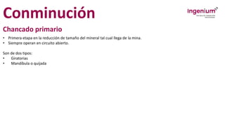 Conminución
Chancado primario
• Primera etapa en la reducción de tamaño del mineral tal cual llega de la mina.
• Siempre operan en circuito abierto.
Son de dos tipos:
• Giratorias
• Mandíbula o quijada
 