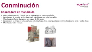 Conminución
Chancadora de mandíbula
• Chancadora que utiliza 2 placas que se abren y cierran como mandíbulas.
• La reducción de tamaño se efectúa entre 2 mandíbulas, una móvil y otra fija.
• Mandíbulas en forma divergente con ángulo de 26° aprox.
• La oscilación es simple de balanceo hacia delante y hacia atrás, o compuesta de movimiento adelante-atrás y arriba-abajo
• Mandíbulas rectas o curvas
 