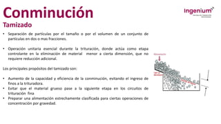 Conminución
Tamizado
• Separación de partículas por el tamaño o por el volumen de un conjunto de
partículas en dos o mas fracciones.
• Operación unitaria esencial durante la trituración, donde actúa como etapa
controlante en la eliminación de material menor a cierta dimensión, que no
requiere reducción adicional.
Los principales propósitos del tamizado son:
• Aumento de la capacidad y eficiencia de la conminución, evitando el ingreso de
finos a la trituradora.
• Evitar que el material grueso pase a la siguiente etapa en los circuitos de
trituración fina
• Preparar una alimentación estrechamente clasificada para ciertas operaciones de
concentración por gravedad.
 